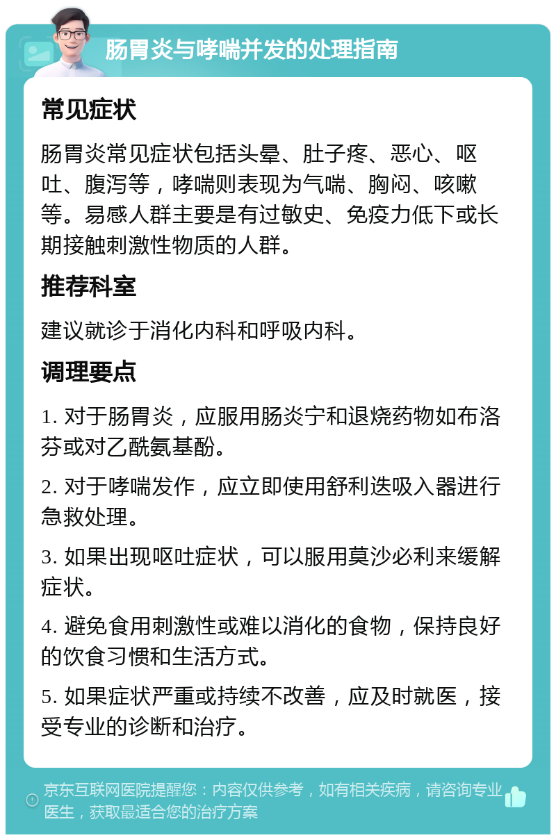 肠胃炎与哮喘并发的处理指南 常见症状 肠胃炎常见症状包括头晕、肚子疼、恶心、呕吐、腹泻等，哮喘则表现为气喘、胸闷、咳嗽等。易感人群主要是有过敏史、免疫力低下或长期接触刺激性物质的人群。 推荐科室 建议就诊于消化内科和呼吸内科。 调理要点 1. 对于肠胃炎，应服用肠炎宁和退烧药物如布洛芬或对乙酰氨基酚。 2. 对于哮喘发作，应立即使用舒利迭吸入器进行急救处理。 3. 如果出现呕吐症状，可以服用莫沙必利来缓解症状。 4. 避免食用刺激性或难以消化的食物，保持良好的饮食习惯和生活方式。 5. 如果症状严重或持续不改善，应及时就医，接受专业的诊断和治疗。