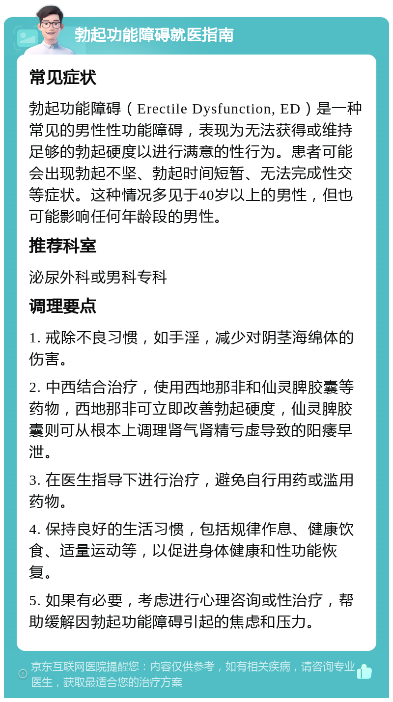 勃起功能障碍就医指南 常见症状 勃起功能障碍（Erectile Dysfunction, ED）是一种常见的男性性功能障碍，表现为无法获得或维持足够的勃起硬度以进行满意的性行为。患者可能会出现勃起不坚、勃起时间短暂、无法完成性交等症状。这种情况多见于40岁以上的男性，但也可能影响任何年龄段的男性。 推荐科室 泌尿外科或男科专科 调理要点 1. 戒除不良习惯，如手淫，减少对阴茎海绵体的伤害。 2. 中西结合治疗，使用西地那非和仙灵脾胶囊等药物，西地那非可立即改善勃起硬度，仙灵脾胶囊则可从根本上调理肾气肾精亏虚导致的阳痿早泄。 3. 在医生指导下进行治疗，避免自行用药或滥用药物。 4. 保持良好的生活习惯，包括规律作息、健康饮食、适量运动等，以促进身体健康和性功能恢复。 5. 如果有必要，考虑进行心理咨询或性治疗，帮助缓解因勃起功能障碍引起的焦虑和压力。