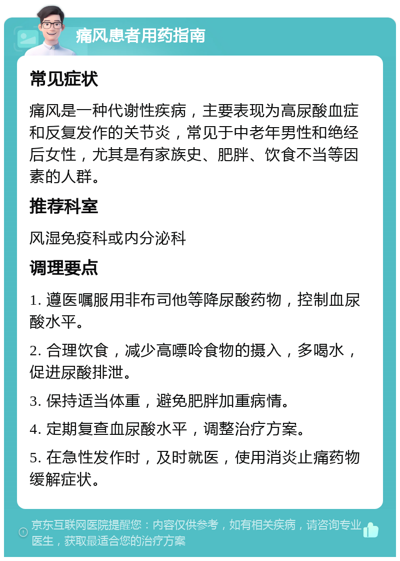 痛风患者用药指南 常见症状 痛风是一种代谢性疾病，主要表现为高尿酸血症和反复发作的关节炎，常见于中老年男性和绝经后女性，尤其是有家族史、肥胖、饮食不当等因素的人群。 推荐科室 风湿免疫科或内分泌科 调理要点 1. 遵医嘱服用非布司他等降尿酸药物，控制血尿酸水平。 2. 合理饮食，减少高嘌呤食物的摄入，多喝水，促进尿酸排泄。 3. 保持适当体重，避免肥胖加重病情。 4. 定期复查血尿酸水平，调整治疗方案。 5. 在急性发作时，及时就医，使用消炎止痛药物缓解症状。