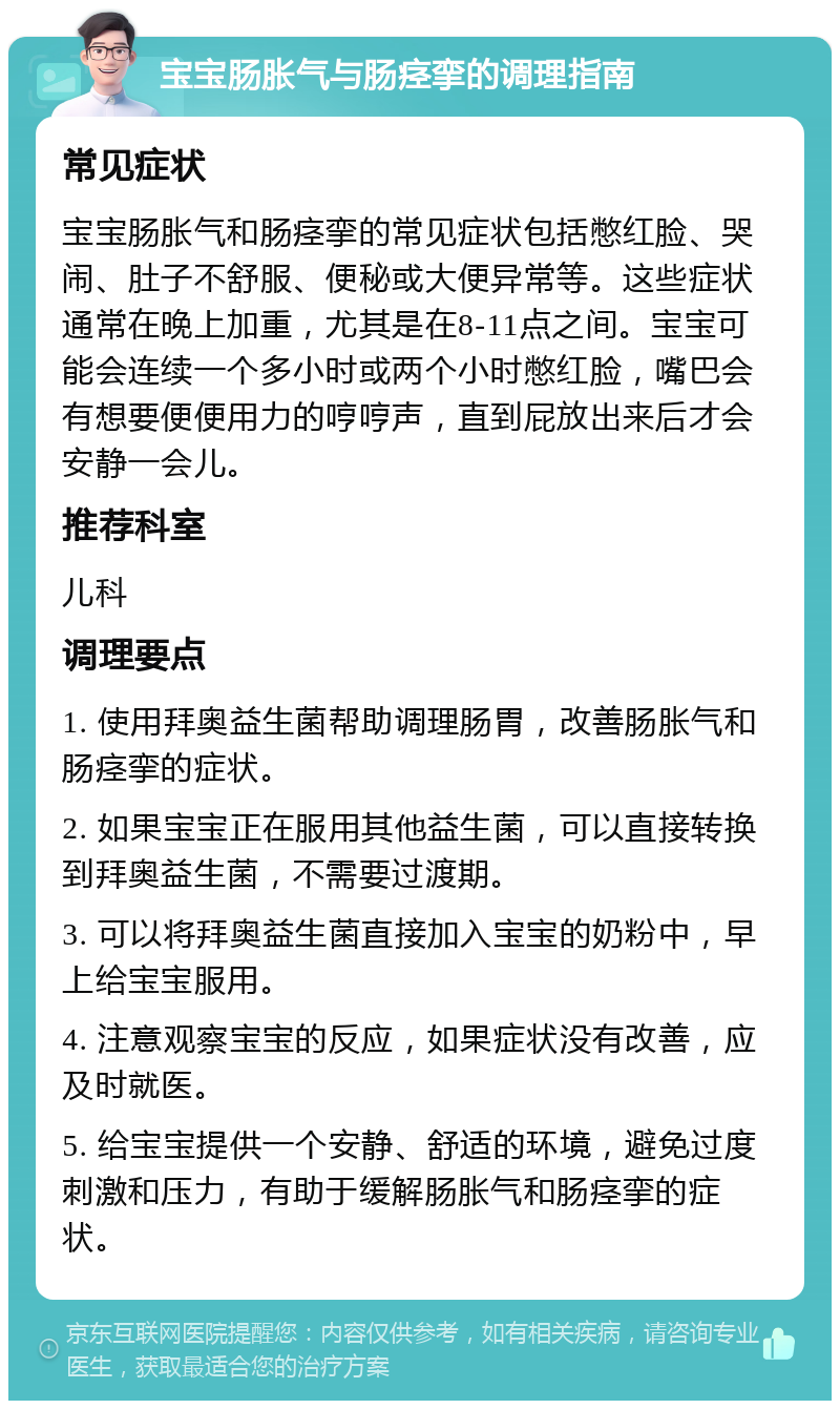 宝宝肠胀气与肠痉挛的调理指南 常见症状 宝宝肠胀气和肠痉挛的常见症状包括憋红脸、哭闹、肚子不舒服、便秘或大便异常等。这些症状通常在晚上加重，尤其是在8-11点之间。宝宝可能会连续一个多小时或两个小时憋红脸，嘴巴会有想要便便用力的哼哼声，直到屁放出来后才会安静一会儿。 推荐科室 儿科 调理要点 1. 使用拜奥益生菌帮助调理肠胃，改善肠胀气和肠痉挛的症状。 2. 如果宝宝正在服用其他益生菌，可以直接转换到拜奥益生菌，不需要过渡期。 3. 可以将拜奥益生菌直接加入宝宝的奶粉中，早上给宝宝服用。 4. 注意观察宝宝的反应，如果症状没有改善，应及时就医。 5. 给宝宝提供一个安静、舒适的环境，避免过度刺激和压力，有助于缓解肠胀气和肠痉挛的症状。