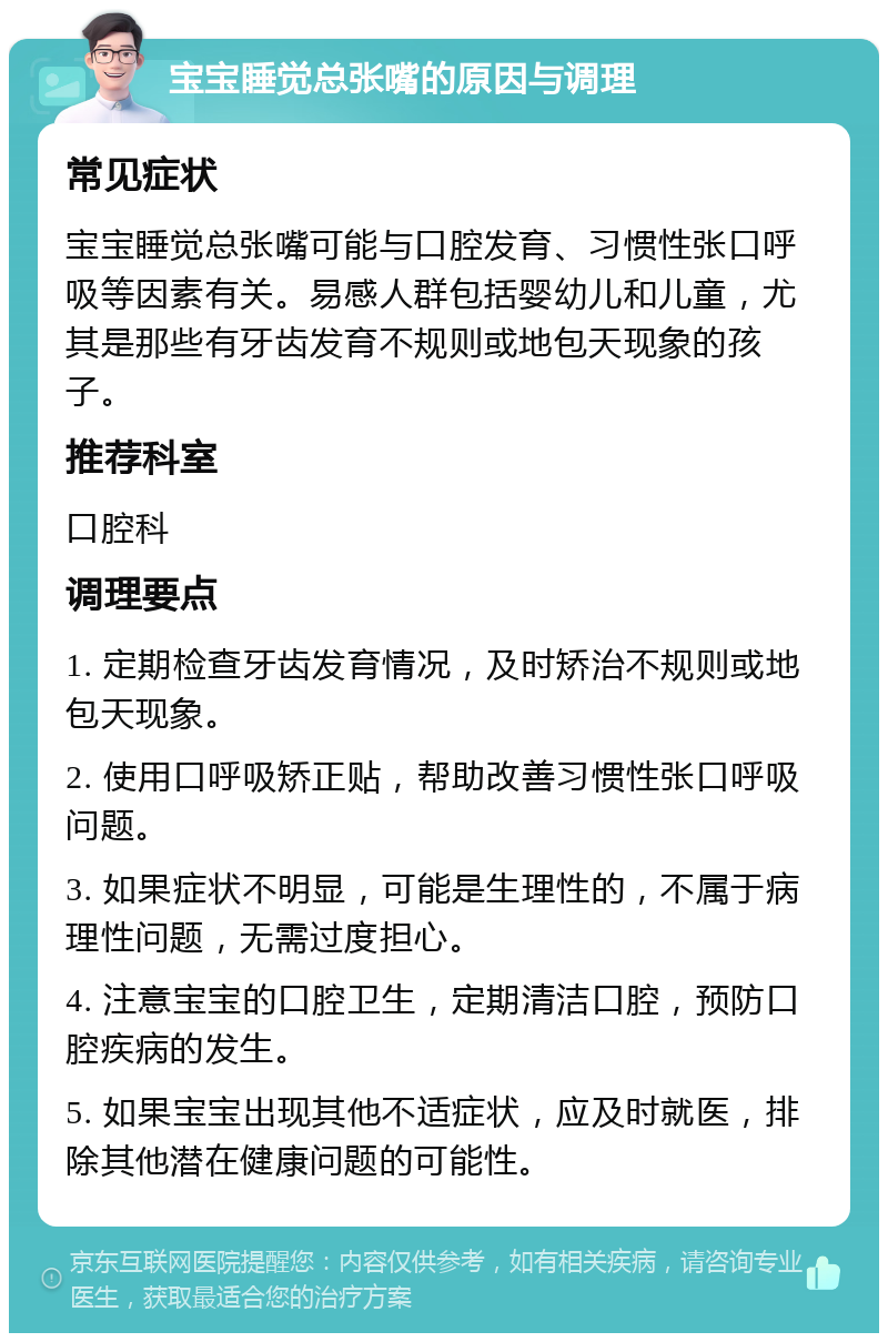 宝宝睡觉总张嘴的原因与调理 常见症状 宝宝睡觉总张嘴可能与口腔发育、习惯性张口呼吸等因素有关。易感人群包括婴幼儿和儿童，尤其是那些有牙齿发育不规则或地包天现象的孩子。 推荐科室 口腔科 调理要点 1. 定期检查牙齿发育情况，及时矫治不规则或地包天现象。 2. 使用口呼吸矫正贴，帮助改善习惯性张口呼吸问题。 3. 如果症状不明显，可能是生理性的，不属于病理性问题，无需过度担心。 4. 注意宝宝的口腔卫生，定期清洁口腔，预防口腔疾病的发生。 5. 如果宝宝出现其他不适症状，应及时就医，排除其他潜在健康问题的可能性。