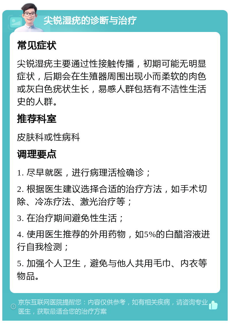 尖锐湿疣的诊断与治疗 常见症状 尖锐湿疣主要通过性接触传播，初期可能无明显症状，后期会在生殖器周围出现小而柔软的肉色或灰白色疣状生长，易感人群包括有不洁性生活史的人群。 推荐科室 皮肤科或性病科 调理要点 1. 尽早就医，进行病理活检确诊； 2. 根据医生建议选择合适的治疗方法，如手术切除、冷冻疗法、激光治疗等； 3. 在治疗期间避免性生活； 4. 使用医生推荐的外用药物，如5%的白醋溶液进行自我检测； 5. 加强个人卫生，避免与他人共用毛巾、内衣等物品。