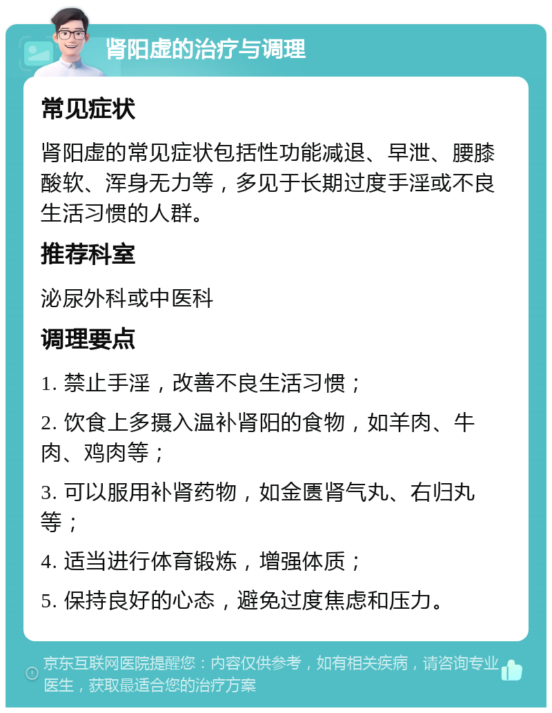 肾阳虚的治疗与调理 常见症状 肾阳虚的常见症状包括性功能减退、早泄、腰膝酸软、浑身无力等，多见于长期过度手淫或不良生活习惯的人群。 推荐科室 泌尿外科或中医科 调理要点 1. 禁止手淫，改善不良生活习惯； 2. 饮食上多摄入温补肾阳的食物，如羊肉、牛肉、鸡肉等； 3. 可以服用补肾药物，如金匮肾气丸、右归丸等； 4. 适当进行体育锻炼，增强体质； 5. 保持良好的心态，避免过度焦虑和压力。