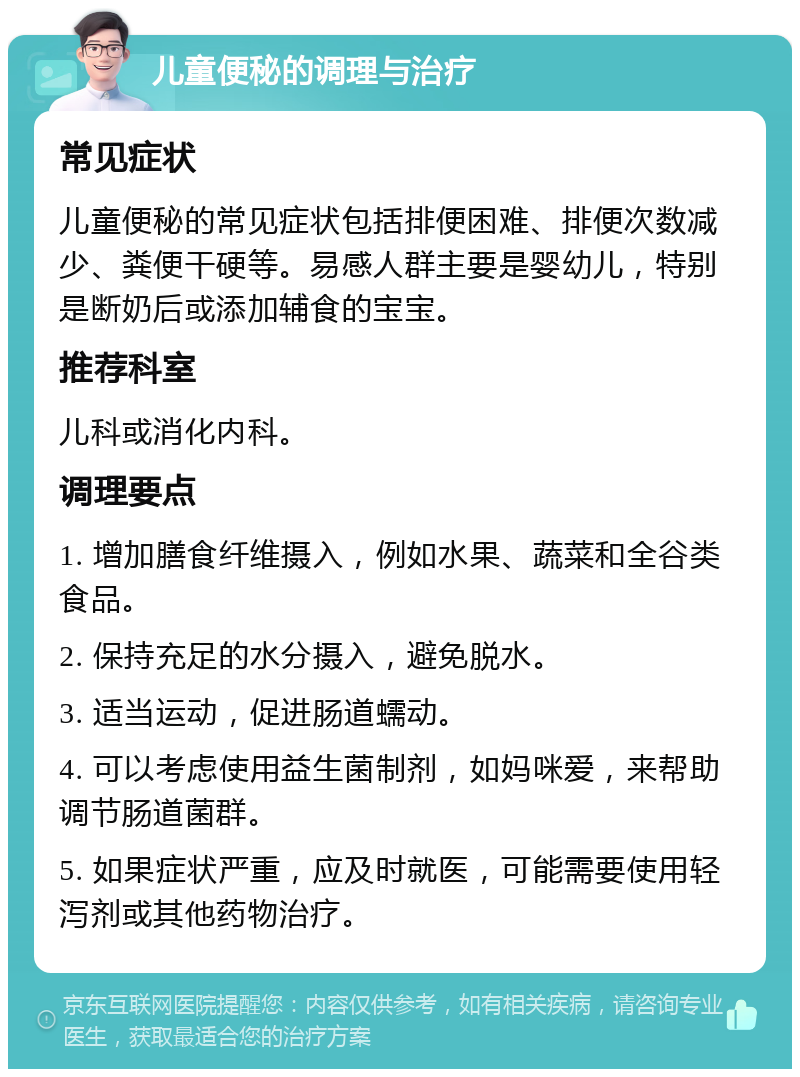 儿童便秘的调理与治疗 常见症状 儿童便秘的常见症状包括排便困难、排便次数减少、粪便干硬等。易感人群主要是婴幼儿，特别是断奶后或添加辅食的宝宝。 推荐科室 儿科或消化内科。 调理要点 1. 增加膳食纤维摄入，例如水果、蔬菜和全谷类食品。 2. 保持充足的水分摄入，避免脱水。 3. 适当运动，促进肠道蠕动。 4. 可以考虑使用益生菌制剂，如妈咪爱，来帮助调节肠道菌群。 5. 如果症状严重，应及时就医，可能需要使用轻泻剂或其他药物治疗。