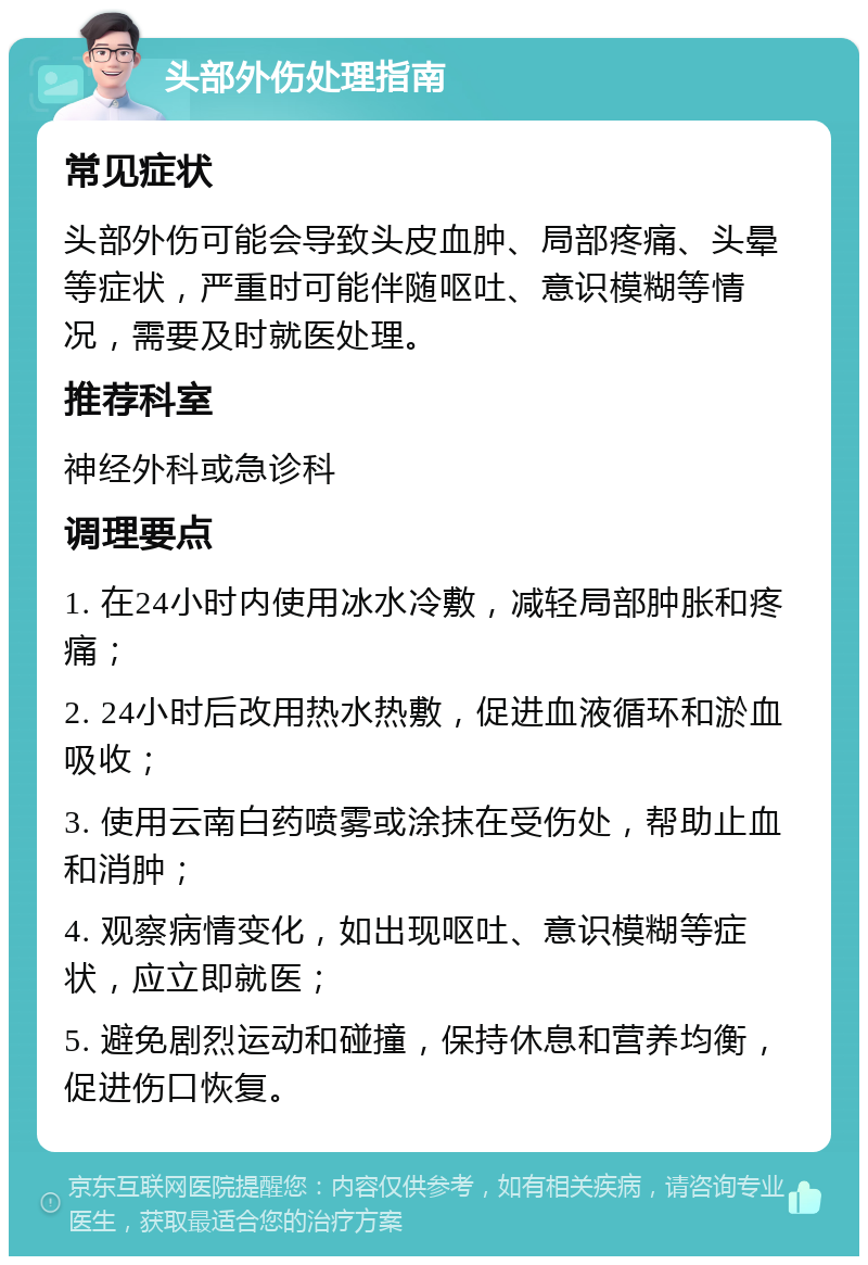 头部外伤处理指南 常见症状 头部外伤可能会导致头皮血肿、局部疼痛、头晕等症状，严重时可能伴随呕吐、意识模糊等情况，需要及时就医处理。 推荐科室 神经外科或急诊科 调理要点 1. 在24小时内使用冰水冷敷，减轻局部肿胀和疼痛； 2. 24小时后改用热水热敷，促进血液循环和淤血吸收； 3. 使用云南白药喷雾或涂抹在受伤处，帮助止血和消肿； 4. 观察病情变化，如出现呕吐、意识模糊等症状，应立即就医； 5. 避免剧烈运动和碰撞，保持休息和营养均衡，促进伤口恢复。