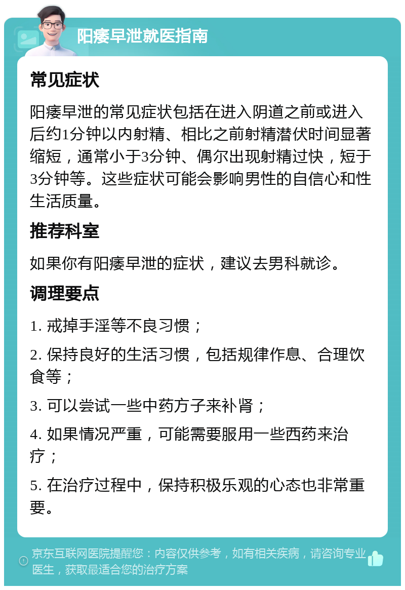 阳痿早泄就医指南 常见症状 阳痿早泄的常见症状包括在进入阴道之前或进入后约1分钟以内射精、相比之前射精潜伏时间显著缩短，通常小于3分钟、偶尔出现射精过快，短于3分钟等。这些症状可能会影响男性的自信心和性生活质量。 推荐科室 如果你有阳痿早泄的症状，建议去男科就诊。 调理要点 1. 戒掉手淫等不良习惯； 2. 保持良好的生活习惯，包括规律作息、合理饮食等； 3. 可以尝试一些中药方子来补肾； 4. 如果情况严重，可能需要服用一些西药来治疗； 5. 在治疗过程中，保持积极乐观的心态也非常重要。