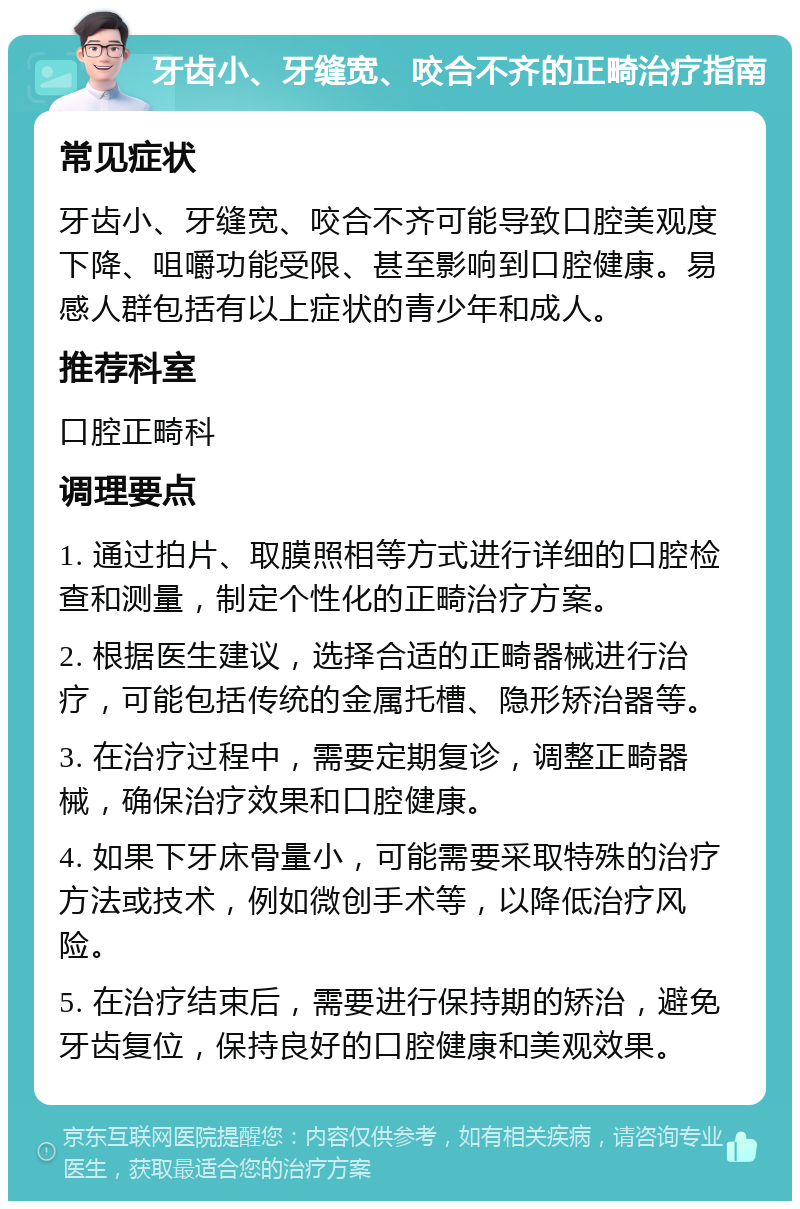 牙齿小、牙缝宽、咬合不齐的正畸治疗指南 常见症状 牙齿小、牙缝宽、咬合不齐可能导致口腔美观度下降、咀嚼功能受限、甚至影响到口腔健康。易感人群包括有以上症状的青少年和成人。 推荐科室 口腔正畸科 调理要点 1. 通过拍片、取膜照相等方式进行详细的口腔检查和测量，制定个性化的正畸治疗方案。 2. 根据医生建议，选择合适的正畸器械进行治疗，可能包括传统的金属托槽、隐形矫治器等。 3. 在治疗过程中，需要定期复诊，调整正畸器械，确保治疗效果和口腔健康。 4. 如果下牙床骨量小，可能需要采取特殊的治疗方法或技术，例如微创手术等，以降低治疗风险。 5. 在治疗结束后，需要进行保持期的矫治，避免牙齿复位，保持良好的口腔健康和美观效果。