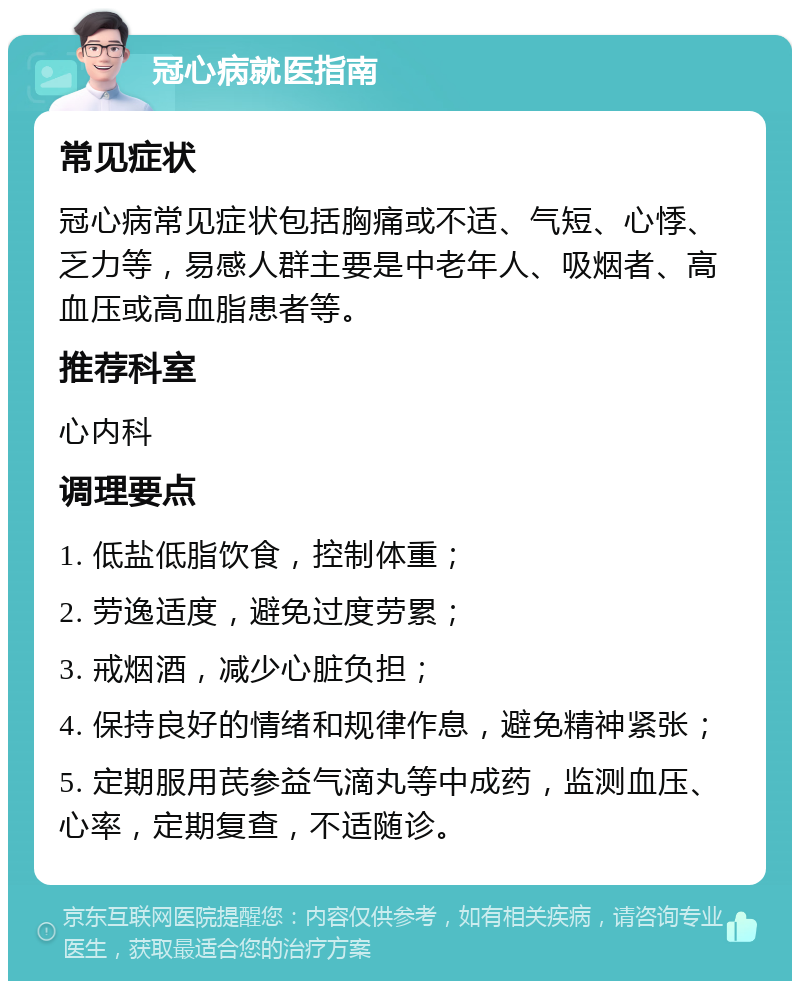 冠心病就医指南 常见症状 冠心病常见症状包括胸痛或不适、气短、心悸、乏力等，易感人群主要是中老年人、吸烟者、高血压或高血脂患者等。 推荐科室 心内科 调理要点 1. 低盐低脂饮食，控制体重； 2. 劳逸适度，避免过度劳累； 3. 戒烟酒，减少心脏负担； 4. 保持良好的情绪和规律作息，避免精神紧张； 5. 定期服用芪参益气滴丸等中成药，监测血压、心率，定期复查，不适随诊。