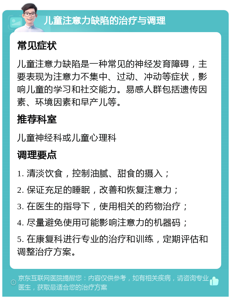 儿童注意力缺陷的治疗与调理 常见症状 儿童注意力缺陷是一种常见的神经发育障碍，主要表现为注意力不集中、过动、冲动等症状，影响儿童的学习和社交能力。易感人群包括遗传因素、环境因素和早产儿等。 推荐科室 儿童神经科或儿童心理科 调理要点 1. 清淡饮食，控制油腻、甜食的摄入； 2. 保证充足的睡眠，改善和恢复注意力； 3. 在医生的指导下，使用相关的药物治疗； 4. 尽量避免使用可能影响注意力的机器码； 5. 在康复科进行专业的治疗和训练，定期评估和调整治疗方案。