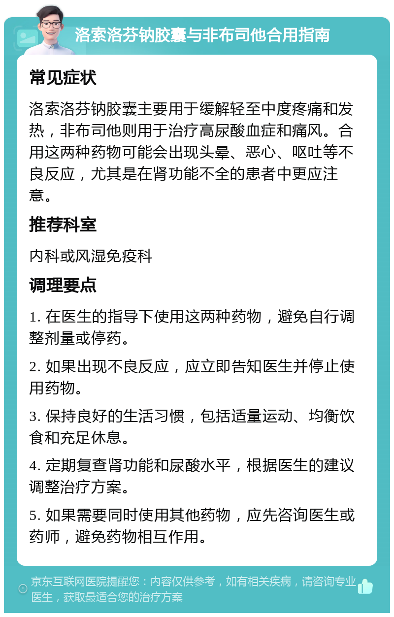 洛索洛芬钠胶囊与非布司他合用指南 常见症状 洛索洛芬钠胶囊主要用于缓解轻至中度疼痛和发热，非布司他则用于治疗高尿酸血症和痛风。合用这两种药物可能会出现头晕、恶心、呕吐等不良反应，尤其是在肾功能不全的患者中更应注意。 推荐科室 内科或风湿免疫科 调理要点 1. 在医生的指导下使用这两种药物，避免自行调整剂量或停药。 2. 如果出现不良反应，应立即告知医生并停止使用药物。 3. 保持良好的生活习惯，包括适量运动、均衡饮食和充足休息。 4. 定期复查肾功能和尿酸水平，根据医生的建议调整治疗方案。 5. 如果需要同时使用其他药物，应先咨询医生或药师，避免药物相互作用。