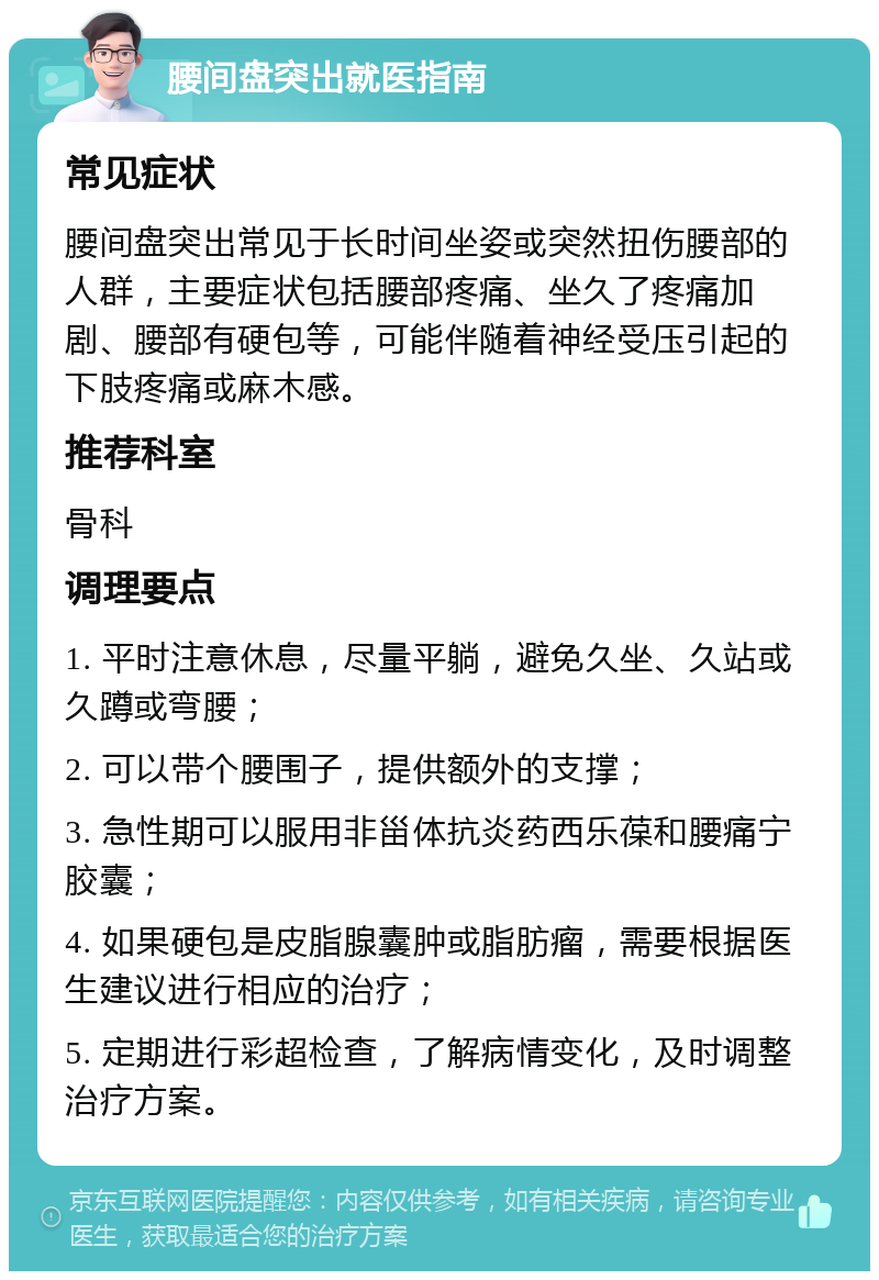 腰间盘突出就医指南 常见症状 腰间盘突出常见于长时间坐姿或突然扭伤腰部的人群，主要症状包括腰部疼痛、坐久了疼痛加剧、腰部有硬包等，可能伴随着神经受压引起的下肢疼痛或麻木感。 推荐科室 骨科 调理要点 1. 平时注意休息，尽量平躺，避免久坐、久站或久蹲或弯腰； 2. 可以带个腰围子，提供额外的支撑； 3. 急性期可以服用非甾体抗炎药西乐葆和腰痛宁胶囊； 4. 如果硬包是皮脂腺囊肿或脂肪瘤，需要根据医生建议进行相应的治疗； 5. 定期进行彩超检查，了解病情变化，及时调整治疗方案。