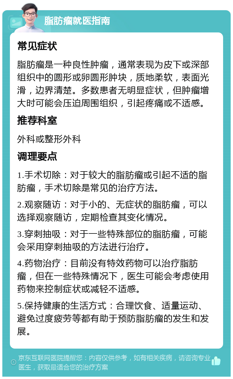 脂肪瘤就医指南 常见症状 脂肪瘤是一种良性肿瘤，通常表现为皮下或深部组织中的圆形或卵圆形肿块，质地柔软，表面光滑，边界清楚。多数患者无明显症状，但肿瘤增大时可能会压迫周围组织，引起疼痛或不适感。 推荐科室 外科或整形外科 调理要点 1.手术切除：对于较大的脂肪瘤或引起不适的脂肪瘤，手术切除是常见的治疗方法。 2.观察随访：对于小的、无症状的脂肪瘤，可以选择观察随访，定期检查其变化情况。 3.穿刺抽吸：对于一些特殊部位的脂肪瘤，可能会采用穿刺抽吸的方法进行治疗。 4.药物治疗：目前没有特效药物可以治疗脂肪瘤，但在一些特殊情况下，医生可能会考虑使用药物来控制症状或减轻不适感。 5.保持健康的生活方式：合理饮食、适量运动、避免过度疲劳等都有助于预防脂肪瘤的发生和发展。