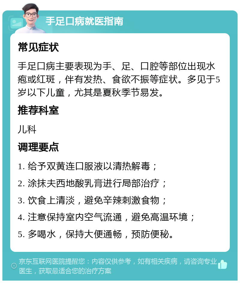 手足口病就医指南 常见症状 手足口病主要表现为手、足、口腔等部位出现水疱或红斑，伴有发热、食欲不振等症状。多见于5岁以下儿童，尤其是夏秋季节易发。 推荐科室 儿科 调理要点 1. 给予双黄连口服液以清热解毒； 2. 涂抹夫西地酸乳膏进行局部治疗； 3. 饮食上清淡，避免辛辣刺激食物； 4. 注意保持室内空气流通，避免高温环境； 5. 多喝水，保持大便通畅，预防便秘。