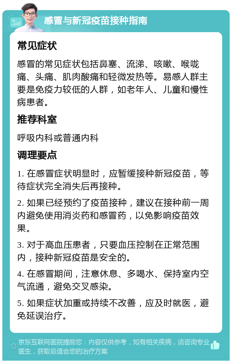 感冒与新冠疫苗接种指南 常见症状 感冒的常见症状包括鼻塞、流涕、咳嗽、喉咙痛、头痛、肌肉酸痛和轻微发热等。易感人群主要是免疫力较低的人群，如老年人、儿童和慢性病患者。 推荐科室 呼吸内科或普通内科 调理要点 1. 在感冒症状明显时，应暂缓接种新冠疫苗，等待症状完全消失后再接种。 2. 如果已经预约了疫苗接种，建议在接种前一周内避免使用消炎药和感冒药，以免影响疫苗效果。 3. 对于高血压患者，只要血压控制在正常范围内，接种新冠疫苗是安全的。 4. 在感冒期间，注意休息、多喝水、保持室内空气流通，避免交叉感染。 5. 如果症状加重或持续不改善，应及时就医，避免延误治疗。