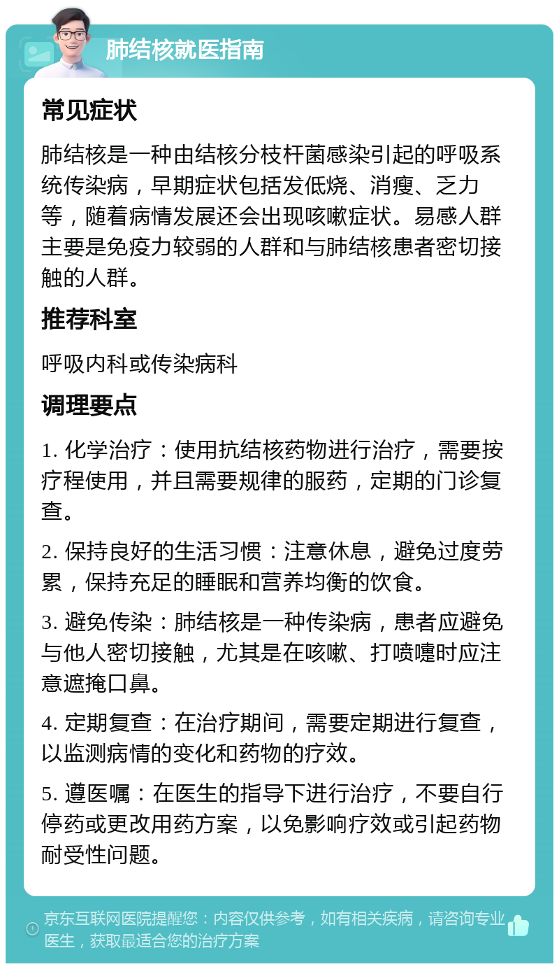 肺结核就医指南 常见症状 肺结核是一种由结核分枝杆菌感染引起的呼吸系统传染病，早期症状包括发低烧、消瘦、乏力等，随着病情发展还会出现咳嗽症状。易感人群主要是免疫力较弱的人群和与肺结核患者密切接触的人群。 推荐科室 呼吸内科或传染病科 调理要点 1. 化学治疗：使用抗结核药物进行治疗，需要按疗程使用，并且需要规律的服药，定期的门诊复查。 2. 保持良好的生活习惯：注意休息，避免过度劳累，保持充足的睡眠和营养均衡的饮食。 3. 避免传染：肺结核是一种传染病，患者应避免与他人密切接触，尤其是在咳嗽、打喷嚏时应注意遮掩口鼻。 4. 定期复查：在治疗期间，需要定期进行复查，以监测病情的变化和药物的疗效。 5. 遵医嘱：在医生的指导下进行治疗，不要自行停药或更改用药方案，以免影响疗效或引起药物耐受性问题。