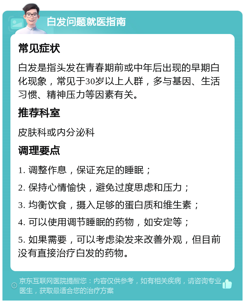 白发问题就医指南 常见症状 白发是指头发在青春期前或中年后出现的早期白化现象，常见于30岁以上人群，多与基因、生活习惯、精神压力等因素有关。 推荐科室 皮肤科或内分泌科 调理要点 1. 调整作息，保证充足的睡眠； 2. 保持心情愉快，避免过度思虑和压力； 3. 均衡饮食，摄入足够的蛋白质和维生素； 4. 可以使用调节睡眠的药物，如安定等； 5. 如果需要，可以考虑染发来改善外观，但目前没有直接治疗白发的药物。