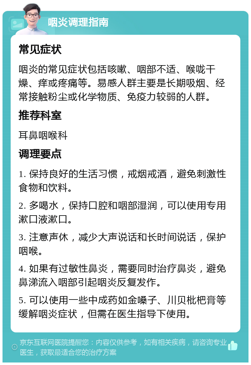 咽炎调理指南 常见症状 咽炎的常见症状包括咳嗽、咽部不适、喉咙干燥、痒或疼痛等。易感人群主要是长期吸烟、经常接触粉尘或化学物质、免疫力较弱的人群。 推荐科室 耳鼻咽喉科 调理要点 1. 保持良好的生活习惯，戒烟戒酒，避免刺激性食物和饮料。 2. 多喝水，保持口腔和咽部湿润，可以使用专用漱口液漱口。 3. 注意声休，减少大声说话和长时间说话，保护咽喉。 4. 如果有过敏性鼻炎，需要同时治疗鼻炎，避免鼻涕流入咽部引起咽炎反复发作。 5. 可以使用一些中成药如金嗓子、川贝枇杷膏等缓解咽炎症状，但需在医生指导下使用。