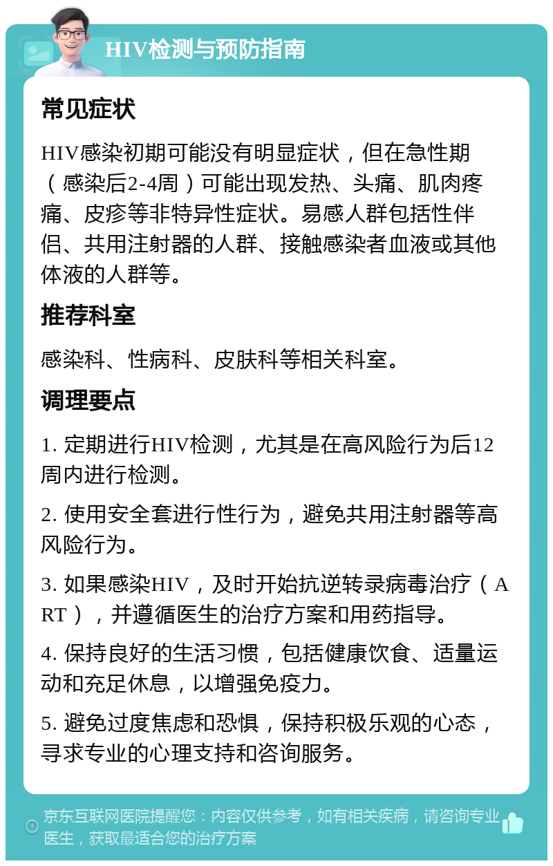 HIV检测与预防指南 常见症状 HIV感染初期可能没有明显症状，但在急性期（感染后2-4周）可能出现发热、头痛、肌肉疼痛、皮疹等非特异性症状。易感人群包括性伴侣、共用注射器的人群、接触感染者血液或其他体液的人群等。 推荐科室 感染科、性病科、皮肤科等相关科室。 调理要点 1. 定期进行HIV检测，尤其是在高风险行为后12周内进行检测。 2. 使用安全套进行性行为，避免共用注射器等高风险行为。 3. 如果感染HIV，及时开始抗逆转录病毒治疗（ART），并遵循医生的治疗方案和用药指导。 4. 保持良好的生活习惯，包括健康饮食、适量运动和充足休息，以增强免疫力。 5. 避免过度焦虑和恐惧，保持积极乐观的心态，寻求专业的心理支持和咨询服务。