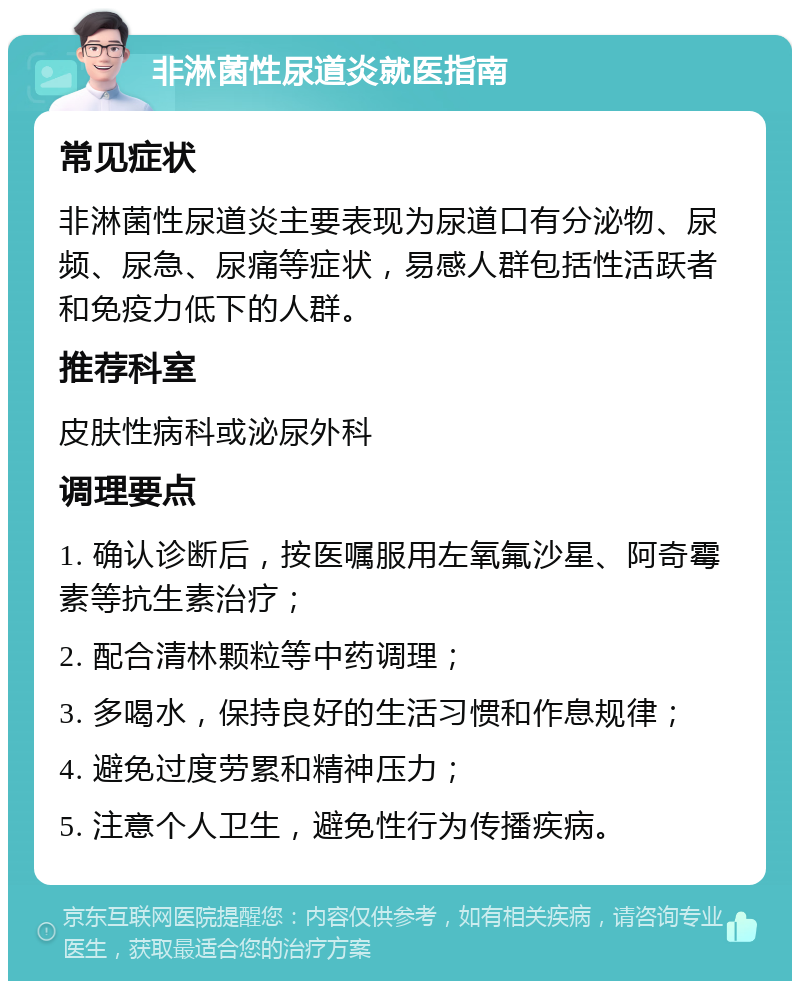 非淋菌性尿道炎就医指南 常见症状 非淋菌性尿道炎主要表现为尿道口有分泌物、尿频、尿急、尿痛等症状，易感人群包括性活跃者和免疫力低下的人群。 推荐科室 皮肤性病科或泌尿外科 调理要点 1. 确认诊断后，按医嘱服用左氧氟沙星、阿奇霉素等抗生素治疗； 2. 配合清林颗粒等中药调理； 3. 多喝水，保持良好的生活习惯和作息规律； 4. 避免过度劳累和精神压力； 5. 注意个人卫生，避免性行为传播疾病。