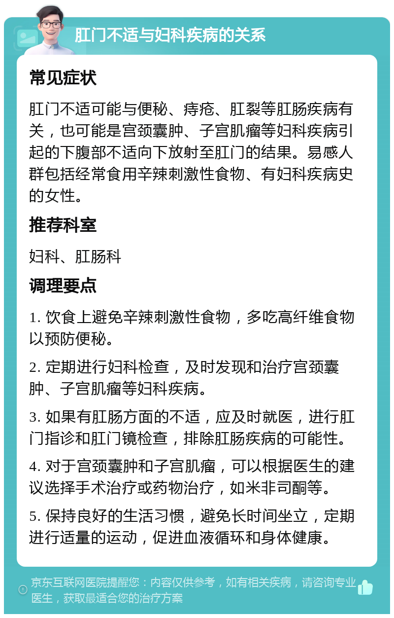 肛门不适与妇科疾病的关系 常见症状 肛门不适可能与便秘、痔疮、肛裂等肛肠疾病有关，也可能是宫颈囊肿、子宫肌瘤等妇科疾病引起的下腹部不适向下放射至肛门的结果。易感人群包括经常食用辛辣刺激性食物、有妇科疾病史的女性。 推荐科室 妇科、肛肠科 调理要点 1. 饮食上避免辛辣刺激性食物，多吃高纤维食物以预防便秘。 2. 定期进行妇科检查，及时发现和治疗宫颈囊肿、子宫肌瘤等妇科疾病。 3. 如果有肛肠方面的不适，应及时就医，进行肛门指诊和肛门镜检查，排除肛肠疾病的可能性。 4. 对于宫颈囊肿和子宫肌瘤，可以根据医生的建议选择手术治疗或药物治疗，如米非司酮等。 5. 保持良好的生活习惯，避免长时间坐立，定期进行适量的运动，促进血液循环和身体健康。