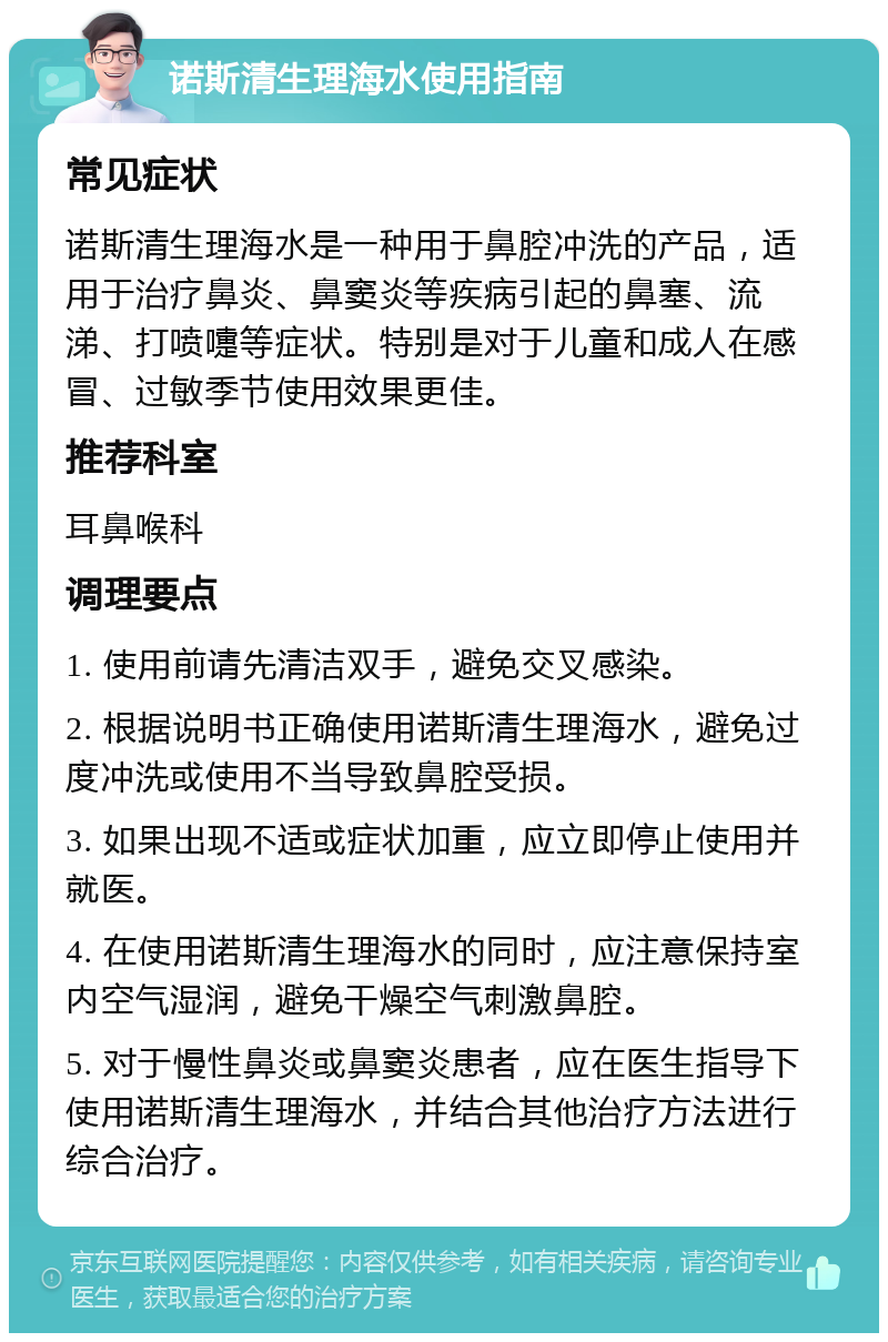 诺斯清生理海水使用指南 常见症状 诺斯清生理海水是一种用于鼻腔冲洗的产品，适用于治疗鼻炎、鼻窦炎等疾病引起的鼻塞、流涕、打喷嚏等症状。特别是对于儿童和成人在感冒、过敏季节使用效果更佳。 推荐科室 耳鼻喉科 调理要点 1. 使用前请先清洁双手，避免交叉感染。 2. 根据说明书正确使用诺斯清生理海水，避免过度冲洗或使用不当导致鼻腔受损。 3. 如果出现不适或症状加重，应立即停止使用并就医。 4. 在使用诺斯清生理海水的同时，应注意保持室内空气湿润，避免干燥空气刺激鼻腔。 5. 对于慢性鼻炎或鼻窦炎患者，应在医生指导下使用诺斯清生理海水，并结合其他治疗方法进行综合治疗。