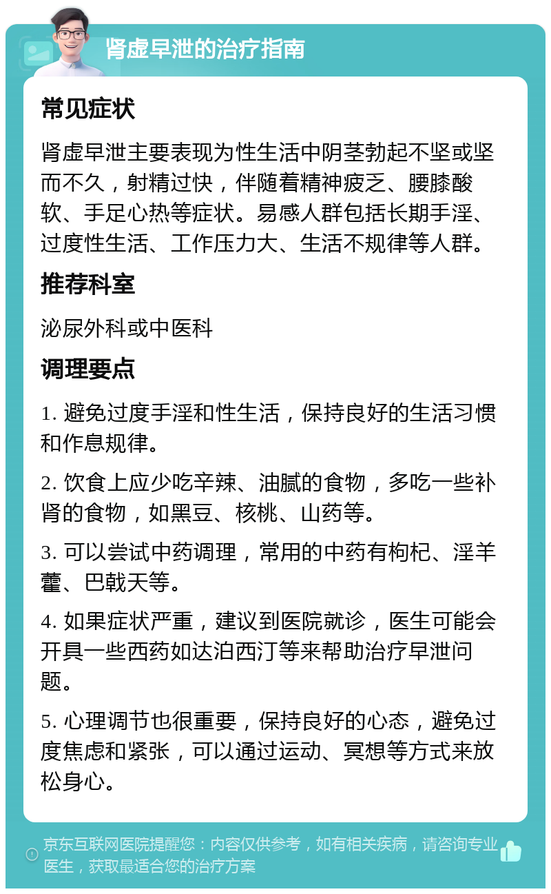 肾虚早泄的治疗指南 常见症状 肾虚早泄主要表现为性生活中阴茎勃起不坚或坚而不久，射精过快，伴随着精神疲乏、腰膝酸软、手足心热等症状。易感人群包括长期手淫、过度性生活、工作压力大、生活不规律等人群。 推荐科室 泌尿外科或中医科 调理要点 1. 避免过度手淫和性生活，保持良好的生活习惯和作息规律。 2. 饮食上应少吃辛辣、油腻的食物，多吃一些补肾的食物，如黑豆、核桃、山药等。 3. 可以尝试中药调理，常用的中药有枸杞、淫羊藿、巴戟天等。 4. 如果症状严重，建议到医院就诊，医生可能会开具一些西药如达泊西汀等来帮助治疗早泄问题。 5. 心理调节也很重要，保持良好的心态，避免过度焦虑和紧张，可以通过运动、冥想等方式来放松身心。