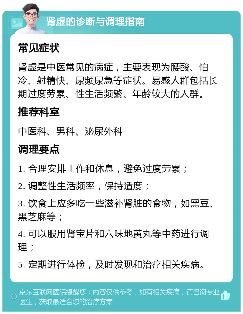 肾虚的诊断与调理指南 常见症状 肾虚是中医常见的病症，主要表现为腰酸、怕冷、射精快、尿频尿急等症状。易感人群包括长期过度劳累、性生活频繁、年龄较大的人群。 推荐科室 中医科、男科、泌尿外科 调理要点 1. 合理安排工作和休息，避免过度劳累； 2. 调整性生活频率，保持适度； 3. 饮食上应多吃一些滋补肾脏的食物，如黑豆、黑芝麻等； 4. 可以服用肾宝片和六味地黄丸等中药进行调理； 5. 定期进行体检，及时发现和治疗相关疾病。