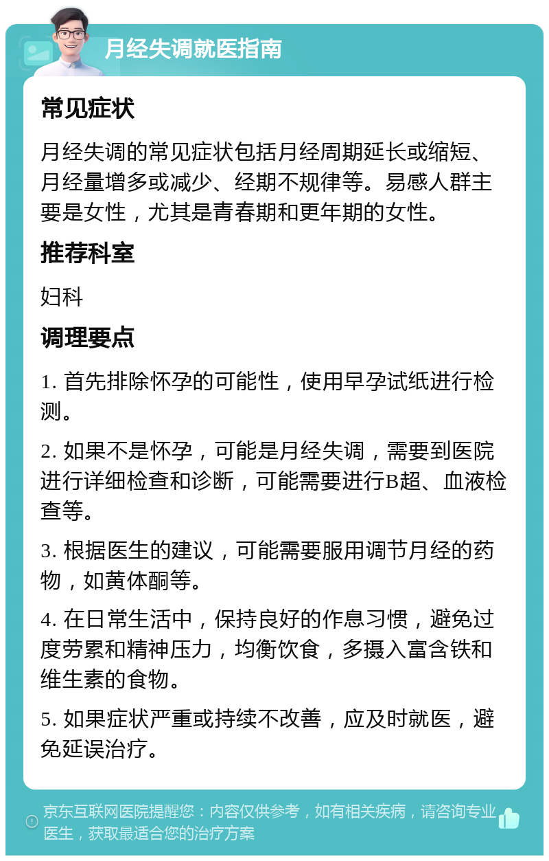 月经失调就医指南 常见症状 月经失调的常见症状包括月经周期延长或缩短、月经量增多或减少、经期不规律等。易感人群主要是女性，尤其是青春期和更年期的女性。 推荐科室 妇科 调理要点 1. 首先排除怀孕的可能性，使用早孕试纸进行检测。 2. 如果不是怀孕，可能是月经失调，需要到医院进行详细检查和诊断，可能需要进行B超、血液检查等。 3. 根据医生的建议，可能需要服用调节月经的药物，如黄体酮等。 4. 在日常生活中，保持良好的作息习惯，避免过度劳累和精神压力，均衡饮食，多摄入富含铁和维生素的食物。 5. 如果症状严重或持续不改善，应及时就医，避免延误治疗。