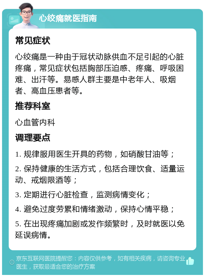 心绞痛就医指南 常见症状 心绞痛是一种由于冠状动脉供血不足引起的心脏疼痛，常见症状包括胸部压迫感、疼痛、呼吸困难、出汗等。易感人群主要是中老年人、吸烟者、高血压患者等。 推荐科室 心血管内科 调理要点 1. 规律服用医生开具的药物，如硝酸甘油等； 2. 保持健康的生活方式，包括合理饮食、适量运动、戒烟限酒等； 3. 定期进行心脏检查，监测病情变化； 4. 避免过度劳累和情绪激动，保持心情平稳； 5. 在出现疼痛加剧或发作频繁时，及时就医以免延误病情。