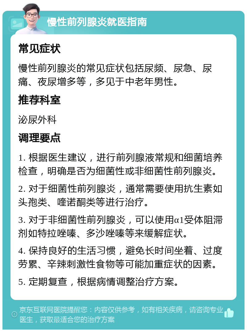 慢性前列腺炎就医指南 常见症状 慢性前列腺炎的常见症状包括尿频、尿急、尿痛、夜尿增多等，多见于中老年男性。 推荐科室 泌尿外科 调理要点 1. 根据医生建议，进行前列腺液常规和细菌培养检查，明确是否为细菌性或非细菌性前列腺炎。 2. 对于细菌性前列腺炎，通常需要使用抗生素如头孢类、喹诺酮类等进行治疗。 3. 对于非细菌性前列腺炎，可以使用α1受体阻滞剂如特拉唑嗪、多沙唑嗪等来缓解症状。 4. 保持良好的生活习惯，避免长时间坐着、过度劳累、辛辣刺激性食物等可能加重症状的因素。 5. 定期复查，根据病情调整治疗方案。