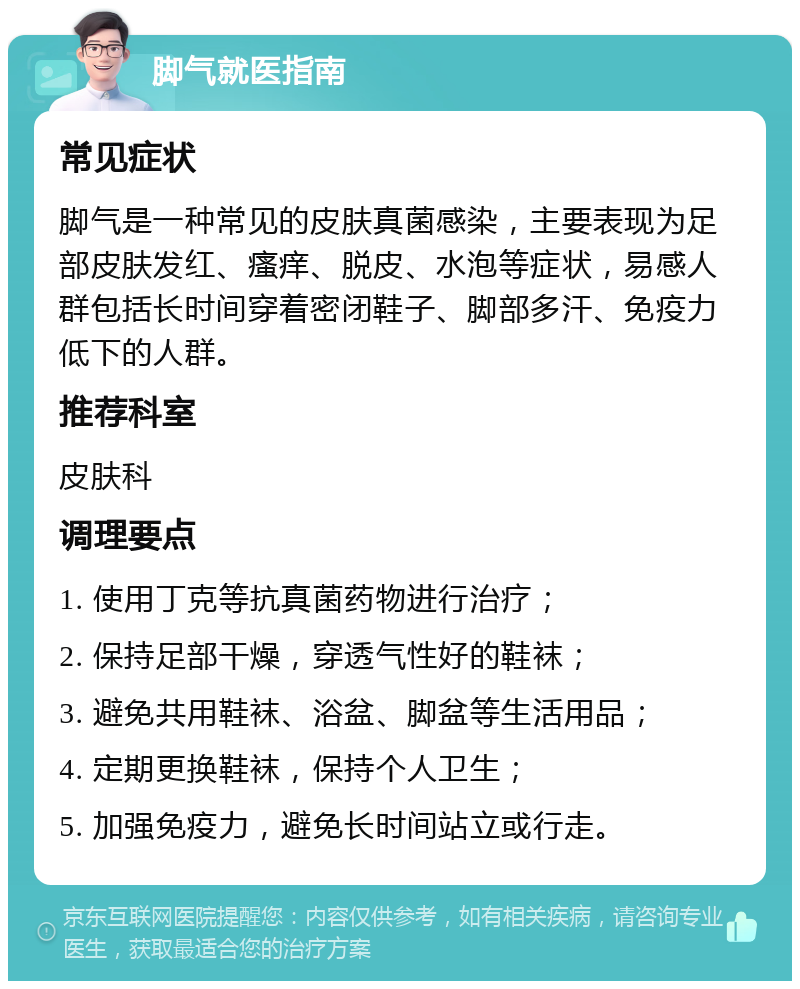 脚气就医指南 常见症状 脚气是一种常见的皮肤真菌感染，主要表现为足部皮肤发红、瘙痒、脱皮、水泡等症状，易感人群包括长时间穿着密闭鞋子、脚部多汗、免疫力低下的人群。 推荐科室 皮肤科 调理要点 1. 使用丁克等抗真菌药物进行治疗； 2. 保持足部干燥，穿透气性好的鞋袜； 3. 避免共用鞋袜、浴盆、脚盆等生活用品； 4. 定期更换鞋袜，保持个人卫生； 5. 加强免疫力，避免长时间站立或行走。