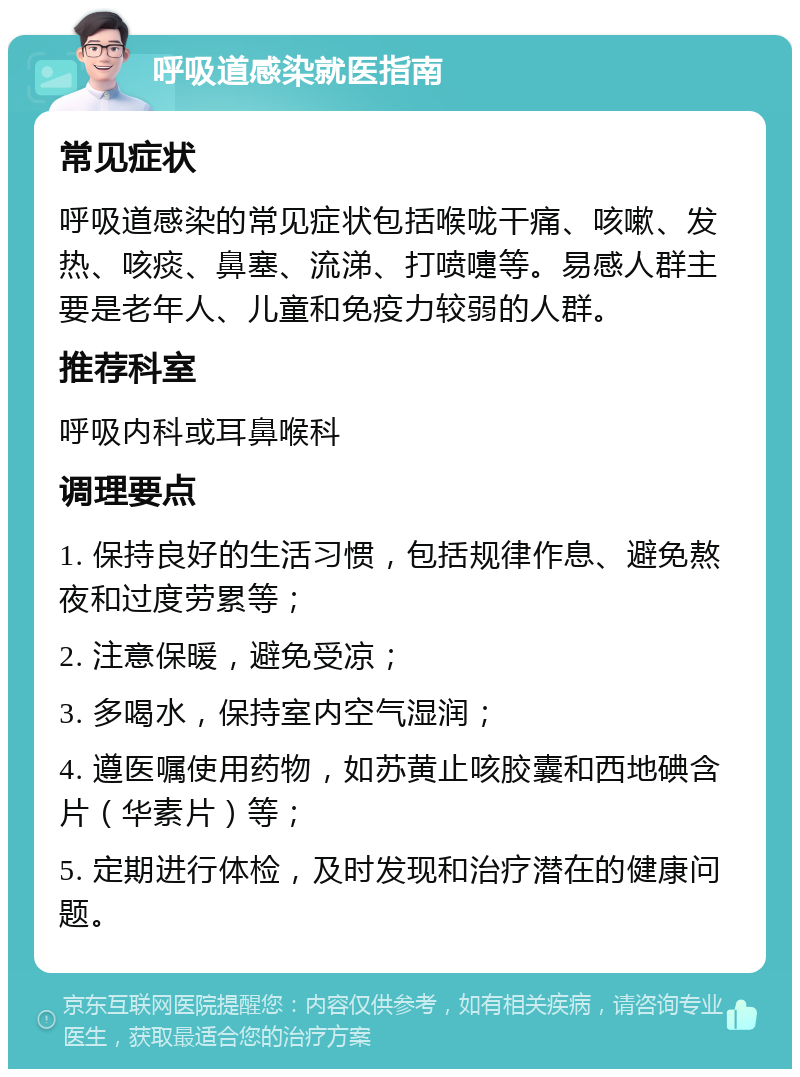 呼吸道感染就医指南 常见症状 呼吸道感染的常见症状包括喉咙干痛、咳嗽、发热、咳痰、鼻塞、流涕、打喷嚏等。易感人群主要是老年人、儿童和免疫力较弱的人群。 推荐科室 呼吸内科或耳鼻喉科 调理要点 1. 保持良好的生活习惯，包括规律作息、避免熬夜和过度劳累等； 2. 注意保暖，避免受凉； 3. 多喝水，保持室内空气湿润； 4. 遵医嘱使用药物，如苏黄止咳胶囊和西地碘含片（华素片）等； 5. 定期进行体检，及时发现和治疗潜在的健康问题。