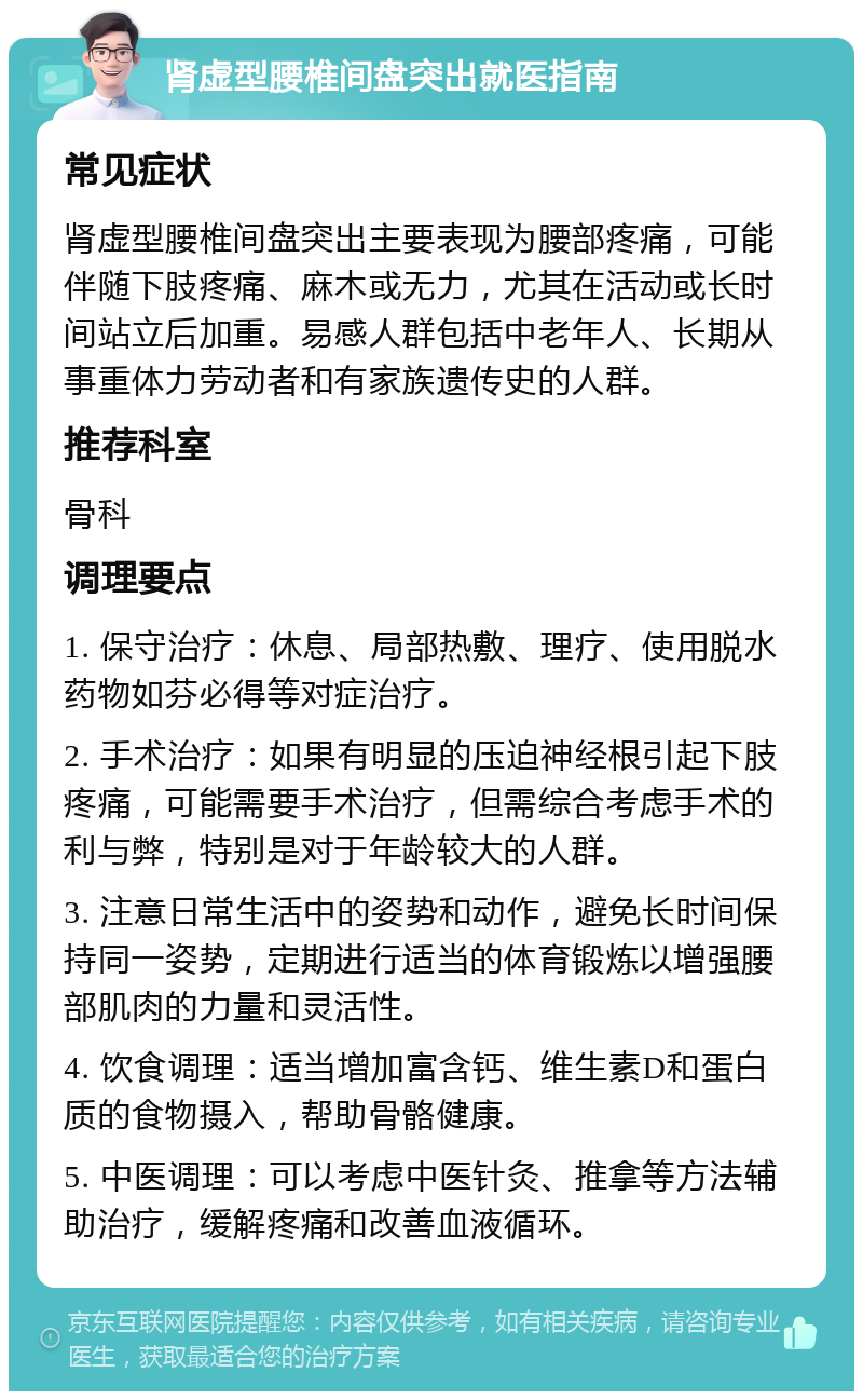 肾虚型腰椎间盘突出就医指南 常见症状 肾虚型腰椎间盘突出主要表现为腰部疼痛，可能伴随下肢疼痛、麻木或无力，尤其在活动或长时间站立后加重。易感人群包括中老年人、长期从事重体力劳动者和有家族遗传史的人群。 推荐科室 骨科 调理要点 1. 保守治疗：休息、局部热敷、理疗、使用脱水药物如芬必得等对症治疗。 2. 手术治疗：如果有明显的压迫神经根引起下肢疼痛，可能需要手术治疗，但需综合考虑手术的利与弊，特别是对于年龄较大的人群。 3. 注意日常生活中的姿势和动作，避免长时间保持同一姿势，定期进行适当的体育锻炼以增强腰部肌肉的力量和灵活性。 4. 饮食调理：适当增加富含钙、维生素D和蛋白质的食物摄入，帮助骨骼健康。 5. 中医调理：可以考虑中医针灸、推拿等方法辅助治疗，缓解疼痛和改善血液循环。