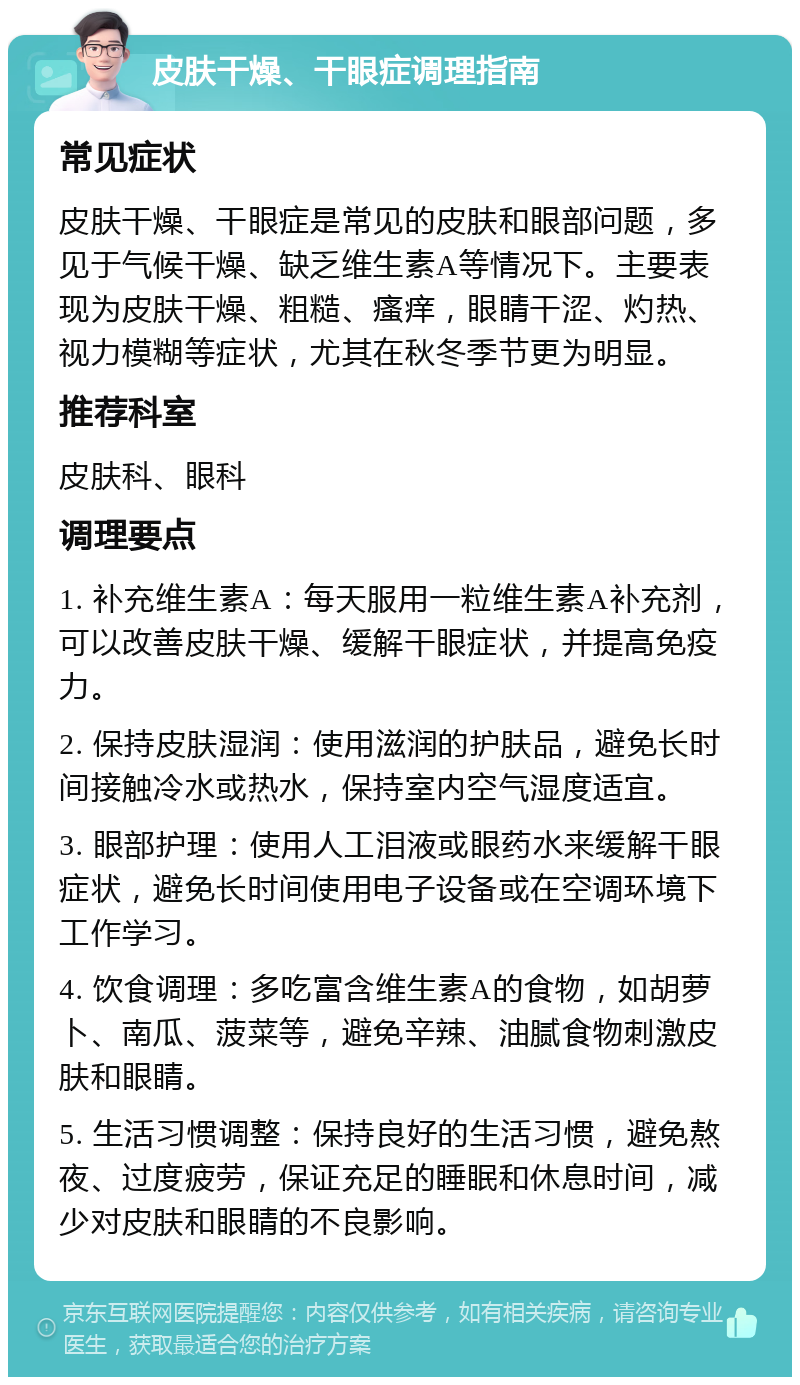 皮肤干燥、干眼症调理指南 常见症状 皮肤干燥、干眼症是常见的皮肤和眼部问题，多见于气候干燥、缺乏维生素A等情况下。主要表现为皮肤干燥、粗糙、瘙痒，眼睛干涩、灼热、视力模糊等症状，尤其在秋冬季节更为明显。 推荐科室 皮肤科、眼科 调理要点 1. 补充维生素A：每天服用一粒维生素A补充剂，可以改善皮肤干燥、缓解干眼症状，并提高免疫力。 2. 保持皮肤湿润：使用滋润的护肤品，避免长时间接触冷水或热水，保持室内空气湿度适宜。 3. 眼部护理：使用人工泪液或眼药水来缓解干眼症状，避免长时间使用电子设备或在空调环境下工作学习。 4. 饮食调理：多吃富含维生素A的食物，如胡萝卜、南瓜、菠菜等，避免辛辣、油腻食物刺激皮肤和眼睛。 5. 生活习惯调整：保持良好的生活习惯，避免熬夜、过度疲劳，保证充足的睡眠和休息时间，减少对皮肤和眼睛的不良影响。