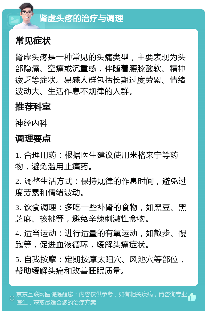 肾虚头疼的治疗与调理 常见症状 肾虚头疼是一种常见的头痛类型，主要表现为头部隐痛、空痛或沉重感，伴随着腰膝酸软、精神疲乏等症状。易感人群包括长期过度劳累、情绪波动大、生活作息不规律的人群。 推荐科室 神经内科 调理要点 1. 合理用药：根据医生建议使用米格来宁等药物，避免滥用止痛药。 2. 调整生活方式：保持规律的作息时间，避免过度劳累和情绪波动。 3. 饮食调理：多吃一些补肾的食物，如黑豆、黑芝麻、核桃等，避免辛辣刺激性食物。 4. 适当运动：进行适量的有氧运动，如散步、慢跑等，促进血液循环，缓解头痛症状。 5. 自我按摩：定期按摩太阳穴、风池穴等部位，帮助缓解头痛和改善睡眠质量。