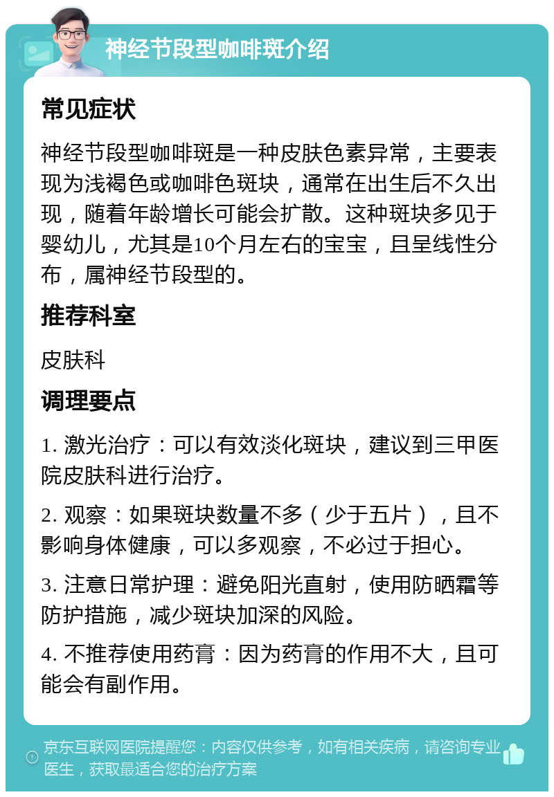 神经节段型咖啡斑介绍 常见症状 神经节段型咖啡斑是一种皮肤色素异常，主要表现为浅褐色或咖啡色斑块，通常在出生后不久出现，随着年龄增长可能会扩散。这种斑块多见于婴幼儿，尤其是10个月左右的宝宝，且呈线性分布，属神经节段型的。 推荐科室 皮肤科 调理要点 1. 激光治疗：可以有效淡化斑块，建议到三甲医院皮肤科进行治疗。 2. 观察：如果斑块数量不多（少于五片），且不影响身体健康，可以多观察，不必过于担心。 3. 注意日常护理：避免阳光直射，使用防晒霜等防护措施，减少斑块加深的风险。 4. 不推荐使用药膏：因为药膏的作用不大，且可能会有副作用。