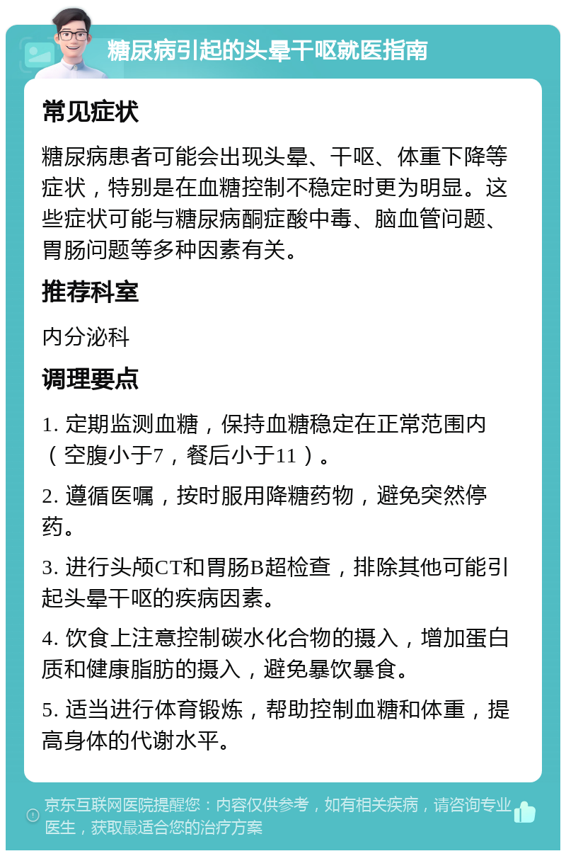 糖尿病引起的头晕干呕就医指南 常见症状 糖尿病患者可能会出现头晕、干呕、体重下降等症状，特别是在血糖控制不稳定时更为明显。这些症状可能与糖尿病酮症酸中毒、脑血管问题、胃肠问题等多种因素有关。 推荐科室 内分泌科 调理要点 1. 定期监测血糖，保持血糖稳定在正常范围内（空腹小于7，餐后小于11）。 2. 遵循医嘱，按时服用降糖药物，避免突然停药。 3. 进行头颅CT和胃肠B超检查，排除其他可能引起头晕干呕的疾病因素。 4. 饮食上注意控制碳水化合物的摄入，增加蛋白质和健康脂肪的摄入，避免暴饮暴食。 5. 适当进行体育锻炼，帮助控制血糖和体重，提高身体的代谢水平。