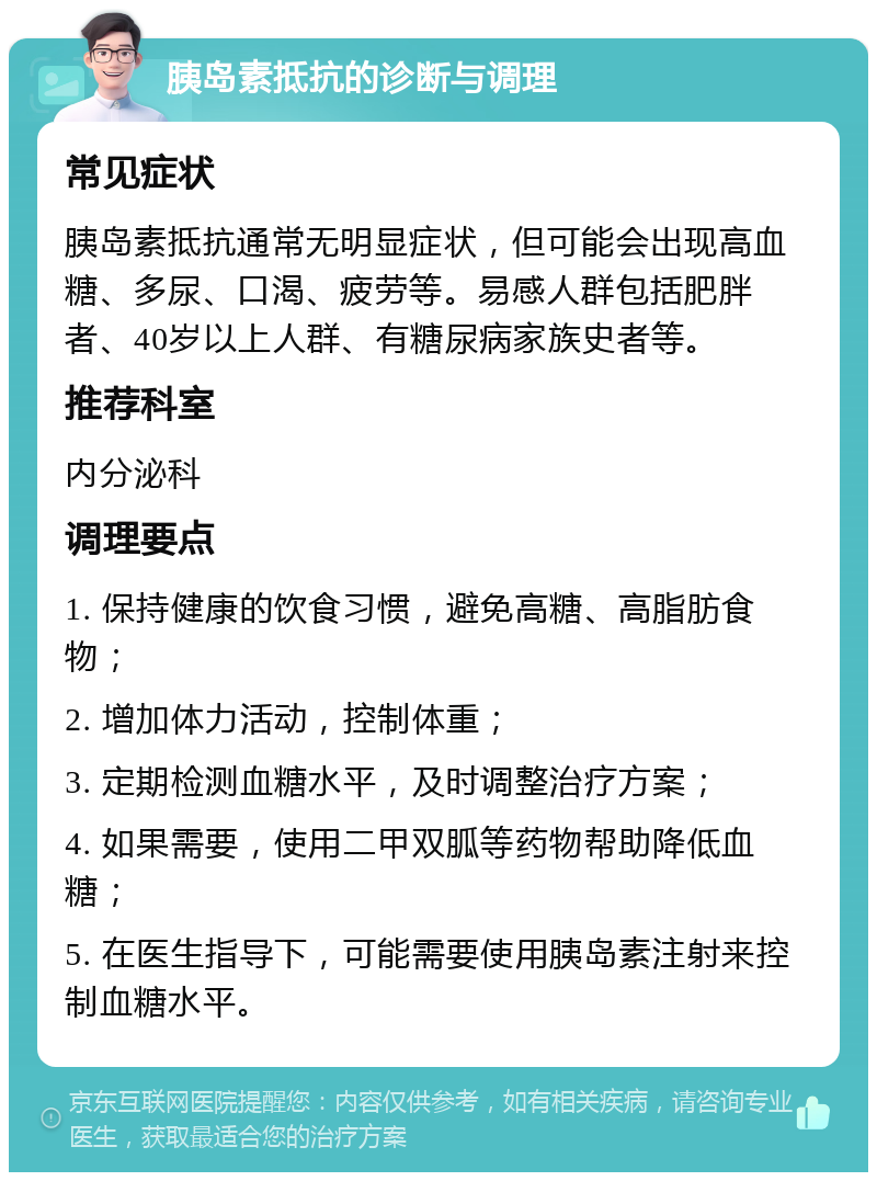 胰岛素抵抗的诊断与调理 常见症状 胰岛素抵抗通常无明显症状，但可能会出现高血糖、多尿、口渴、疲劳等。易感人群包括肥胖者、40岁以上人群、有糖尿病家族史者等。 推荐科室 内分泌科 调理要点 1. 保持健康的饮食习惯，避免高糖、高脂肪食物； 2. 增加体力活动，控制体重； 3. 定期检测血糖水平，及时调整治疗方案； 4. 如果需要，使用二甲双胍等药物帮助降低血糖； 5. 在医生指导下，可能需要使用胰岛素注射来控制血糖水平。