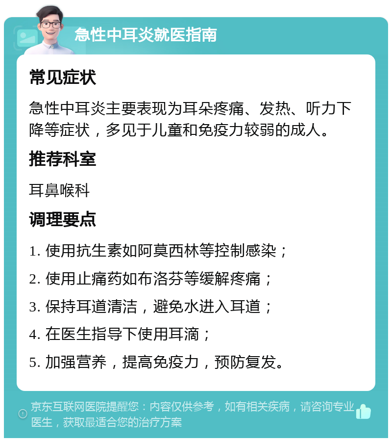 急性中耳炎就医指南 常见症状 急性中耳炎主要表现为耳朵疼痛、发热、听力下降等症状，多见于儿童和免疫力较弱的成人。 推荐科室 耳鼻喉科 调理要点 1. 使用抗生素如阿莫西林等控制感染； 2. 使用止痛药如布洛芬等缓解疼痛； 3. 保持耳道清洁，避免水进入耳道； 4. 在医生指导下使用耳滴； 5. 加强营养，提高免疫力，预防复发。