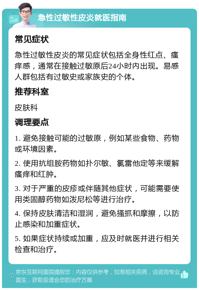 急性过敏性皮炎就医指南 常见症状 急性过敏性皮炎的常见症状包括全身性红点、瘙痒感，通常在接触过敏原后24小时内出现。易感人群包括有过敏史或家族史的个体。 推荐科室 皮肤科 调理要点 1. 避免接触可能的过敏原，例如某些食物、药物或环境因素。 2. 使用抗组胺药物如扑尔敏、氯雷他定等来缓解瘙痒和红肿。 3. 对于严重的皮疹或伴随其他症状，可能需要使用类固醇药物如泼尼松等进行治疗。 4. 保持皮肤清洁和湿润，避免搔抓和摩擦，以防止感染和加重症状。 5. 如果症状持续或加重，应及时就医并进行相关检查和治疗。