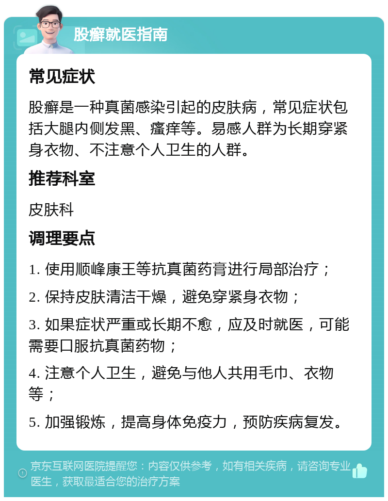 股癣就医指南 常见症状 股癣是一种真菌感染引起的皮肤病，常见症状包括大腿内侧发黑、瘙痒等。易感人群为长期穿紧身衣物、不注意个人卫生的人群。 推荐科室 皮肤科 调理要点 1. 使用顺峰康王等抗真菌药膏进行局部治疗； 2. 保持皮肤清洁干燥，避免穿紧身衣物； 3. 如果症状严重或长期不愈，应及时就医，可能需要口服抗真菌药物； 4. 注意个人卫生，避免与他人共用毛巾、衣物等； 5. 加强锻炼，提高身体免疫力，预防疾病复发。