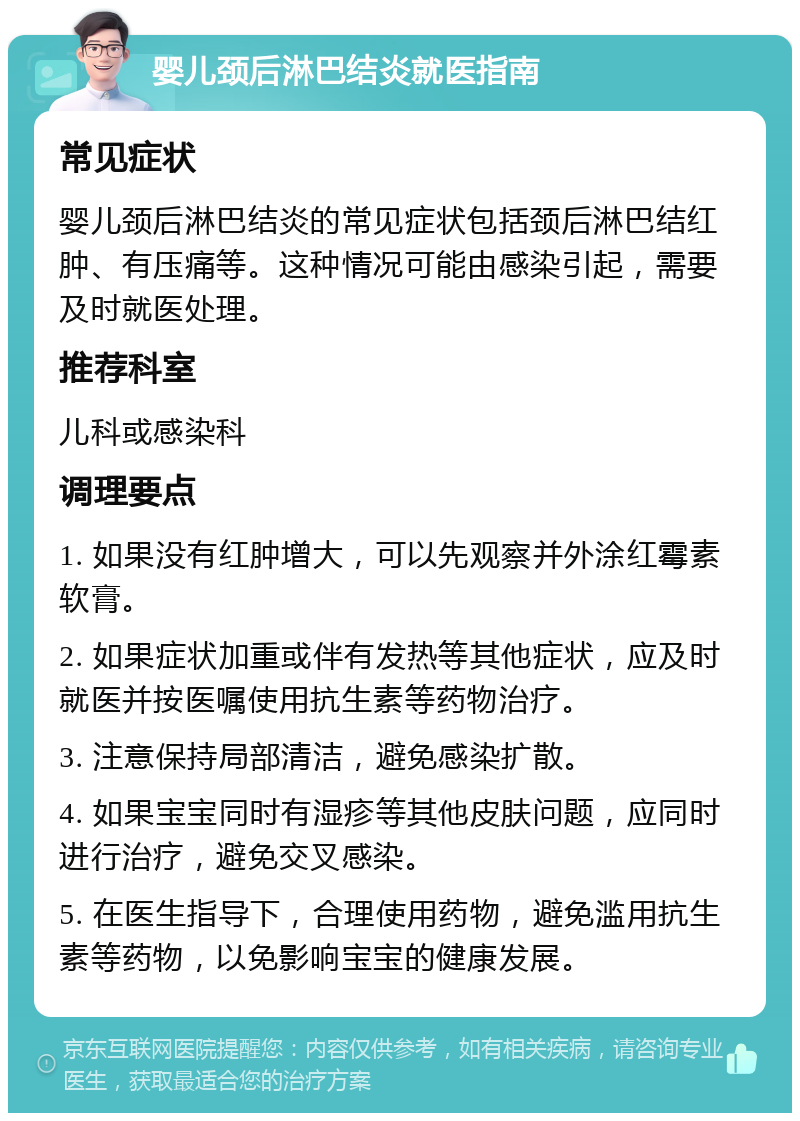 婴儿颈后淋巴结炎就医指南 常见症状 婴儿颈后淋巴结炎的常见症状包括颈后淋巴结红肿、有压痛等。这种情况可能由感染引起，需要及时就医处理。 推荐科室 儿科或感染科 调理要点 1. 如果没有红肿增大，可以先观察并外涂红霉素软膏。 2. 如果症状加重或伴有发热等其他症状，应及时就医并按医嘱使用抗生素等药物治疗。 3. 注意保持局部清洁，避免感染扩散。 4. 如果宝宝同时有湿疹等其他皮肤问题，应同时进行治疗，避免交叉感染。 5. 在医生指导下，合理使用药物，避免滥用抗生素等药物，以免影响宝宝的健康发展。