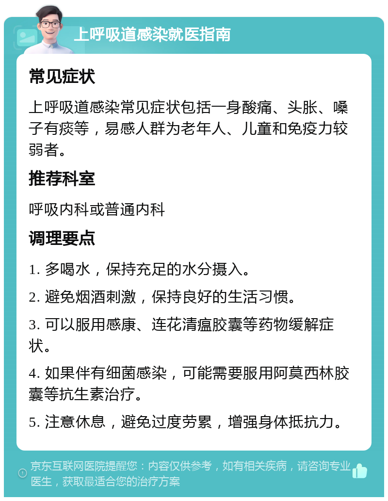 上呼吸道感染就医指南 常见症状 上呼吸道感染常见症状包括一身酸痛、头胀、嗓子有痰等，易感人群为老年人、儿童和免疫力较弱者。 推荐科室 呼吸内科或普通内科 调理要点 1. 多喝水，保持充足的水分摄入。 2. 避免烟酒刺激，保持良好的生活习惯。 3. 可以服用感康、连花清瘟胶囊等药物缓解症状。 4. 如果伴有细菌感染，可能需要服用阿莫西林胶囊等抗生素治疗。 5. 注意休息，避免过度劳累，增强身体抵抗力。