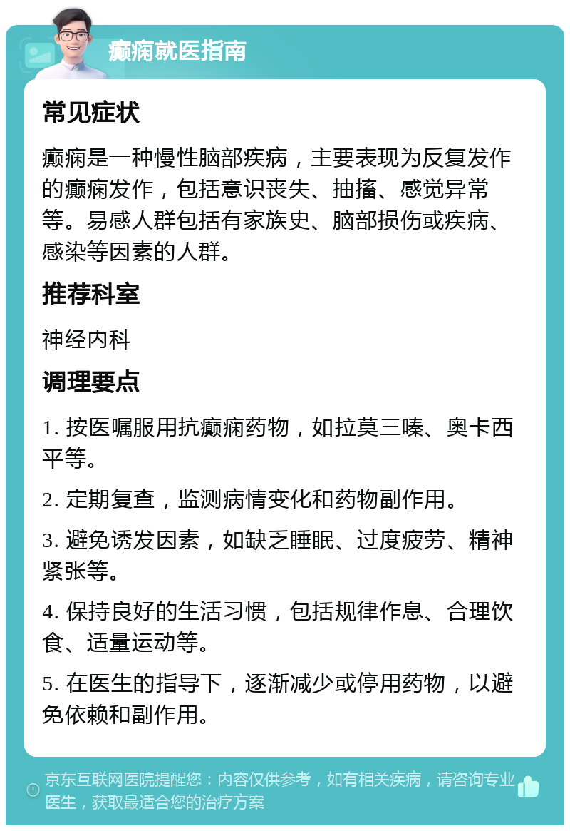 癫痫就医指南 常见症状 癫痫是一种慢性脑部疾病，主要表现为反复发作的癫痫发作，包括意识丧失、抽搐、感觉异常等。易感人群包括有家族史、脑部损伤或疾病、感染等因素的人群。 推荐科室 神经内科 调理要点 1. 按医嘱服用抗癫痫药物，如拉莫三嗪、奥卡西平等。 2. 定期复查，监测病情变化和药物副作用。 3. 避免诱发因素，如缺乏睡眠、过度疲劳、精神紧张等。 4. 保持良好的生活习惯，包括规律作息、合理饮食、适量运动等。 5. 在医生的指导下，逐渐减少或停用药物，以避免依赖和副作用。