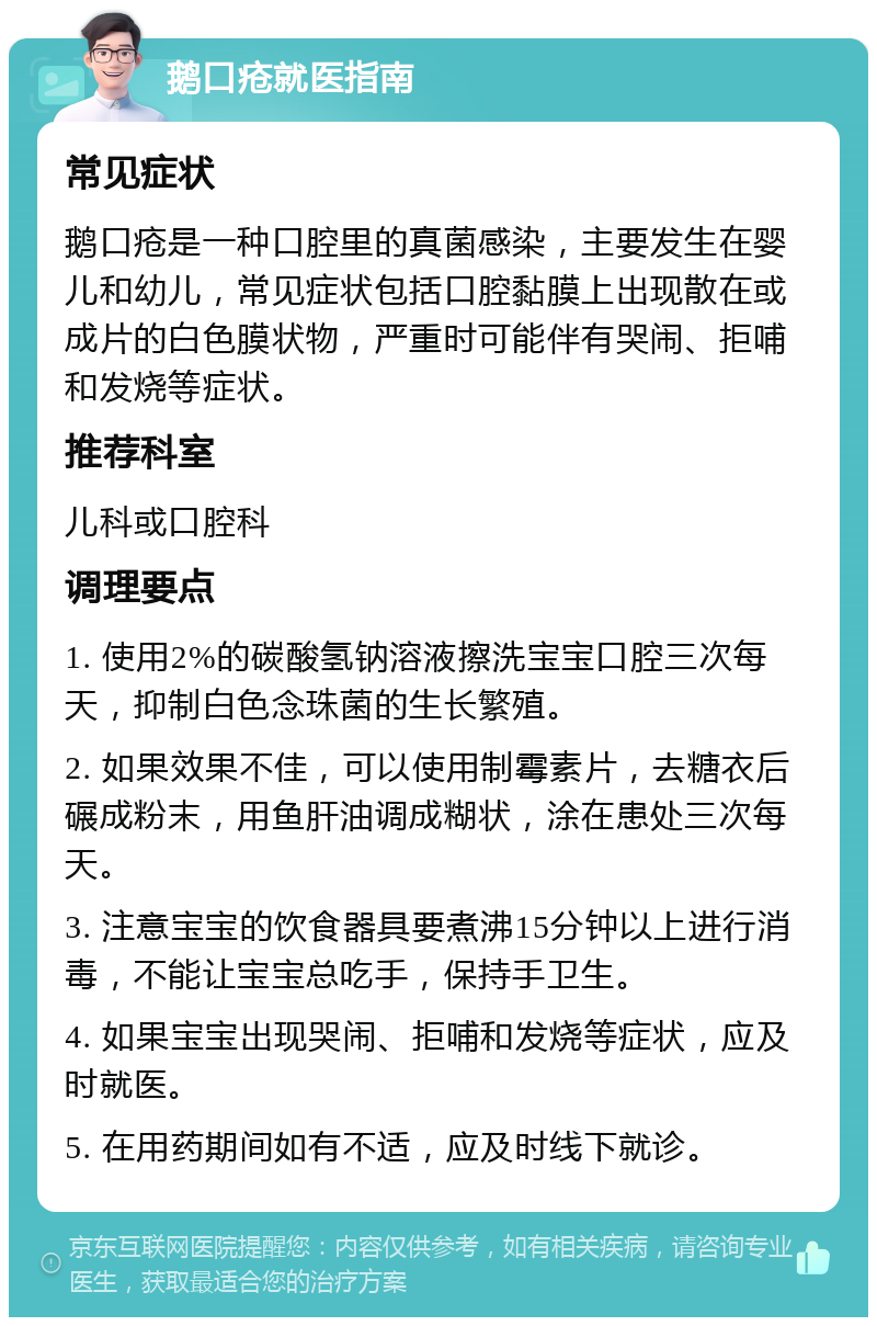 鹅口疮就医指南 常见症状 鹅口疮是一种口腔里的真菌感染，主要发生在婴儿和幼儿，常见症状包括口腔黏膜上出现散在或成片的白色膜状物，严重时可能伴有哭闹、拒哺和发烧等症状。 推荐科室 儿科或口腔科 调理要点 1. 使用2%的碳酸氢钠溶液擦洗宝宝口腔三次每天，抑制白色念珠菌的生长繁殖。 2. 如果效果不佳，可以使用制霉素片，去糖衣后碾成粉末，用鱼肝油调成糊状，涂在患处三次每天。 3. 注意宝宝的饮食器具要煮沸15分钟以上进行消毒，不能让宝宝总吃手，保持手卫生。 4. 如果宝宝出现哭闹、拒哺和发烧等症状，应及时就医。 5. 在用药期间如有不适，应及时线下就诊。