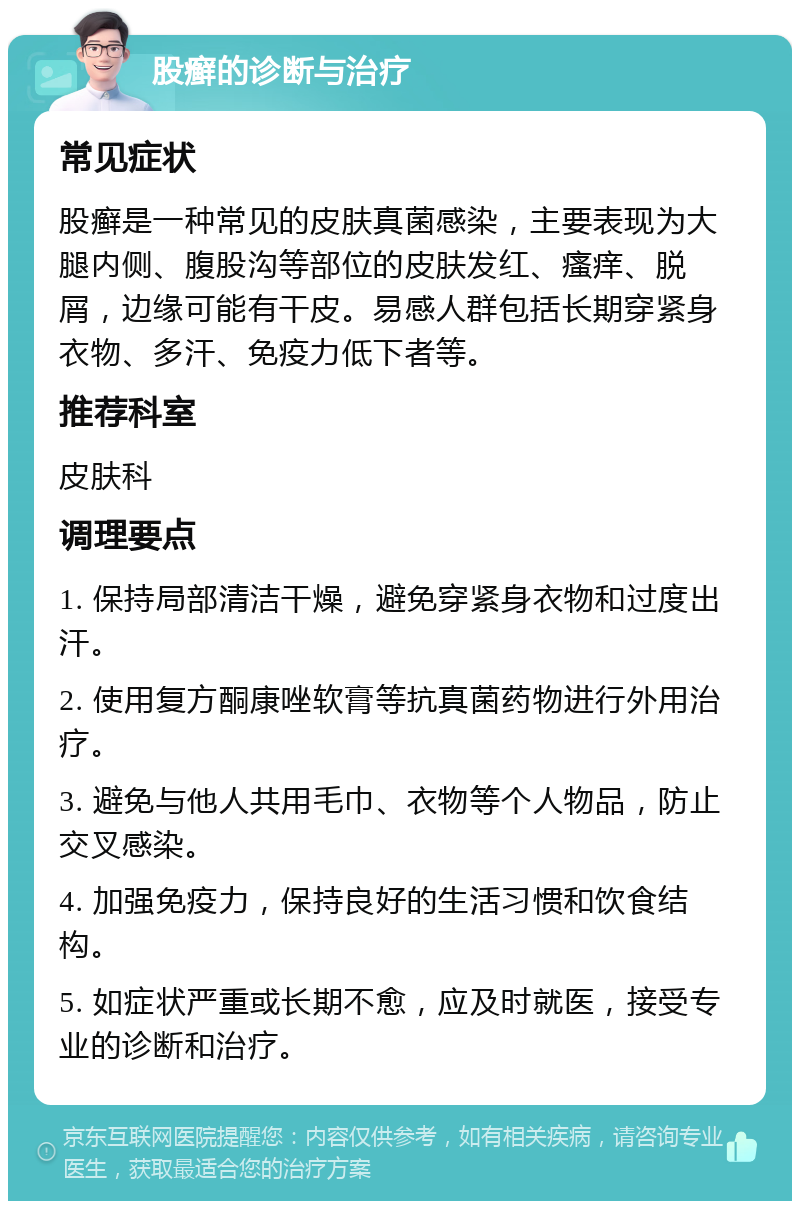 股癣的诊断与治疗 常见症状 股癣是一种常见的皮肤真菌感染，主要表现为大腿内侧、腹股沟等部位的皮肤发红、瘙痒、脱屑，边缘可能有干皮。易感人群包括长期穿紧身衣物、多汗、免疫力低下者等。 推荐科室 皮肤科 调理要点 1. 保持局部清洁干燥，避免穿紧身衣物和过度出汗。 2. 使用复方酮康唑软膏等抗真菌药物进行外用治疗。 3. 避免与他人共用毛巾、衣物等个人物品，防止交叉感染。 4. 加强免疫力，保持良好的生活习惯和饮食结构。 5. 如症状严重或长期不愈，应及时就医，接受专业的诊断和治疗。