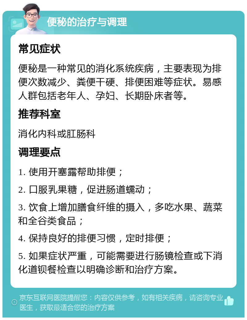 便秘的治疗与调理 常见症状 便秘是一种常见的消化系统疾病，主要表现为排便次数减少、粪便干硬、排便困难等症状。易感人群包括老年人、孕妇、长期卧床者等。 推荐科室 消化内科或肛肠科 调理要点 1. 使用开塞露帮助排便； 2. 口服乳果糖，促进肠道蠕动； 3. 饮食上增加膳食纤维的摄入，多吃水果、蔬菜和全谷类食品； 4. 保持良好的排便习惯，定时排便； 5. 如果症状严重，可能需要进行肠镜检查或下消化道钡餐检查以明确诊断和治疗方案。