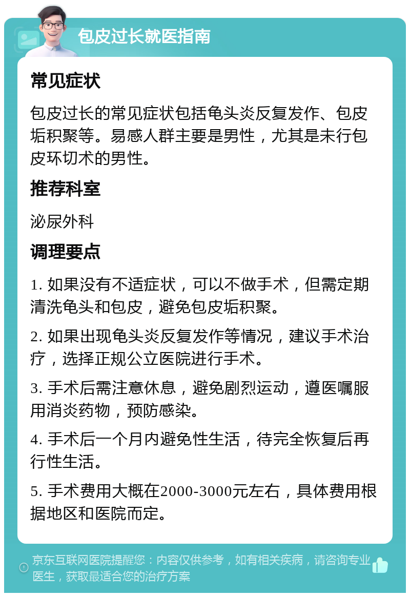 包皮过长就医指南 常见症状 包皮过长的常见症状包括龟头炎反复发作、包皮垢积聚等。易感人群主要是男性，尤其是未行包皮环切术的男性。 推荐科室 泌尿外科 调理要点 1. 如果没有不适症状，可以不做手术，但需定期清洗龟头和包皮，避免包皮垢积聚。 2. 如果出现龟头炎反复发作等情况，建议手术治疗，选择正规公立医院进行手术。 3. 手术后需注意休息，避免剧烈运动，遵医嘱服用消炎药物，预防感染。 4. 手术后一个月内避免性生活，待完全恢复后再行性生活。 5. 手术费用大概在2000-3000元左右，具体费用根据地区和医院而定。