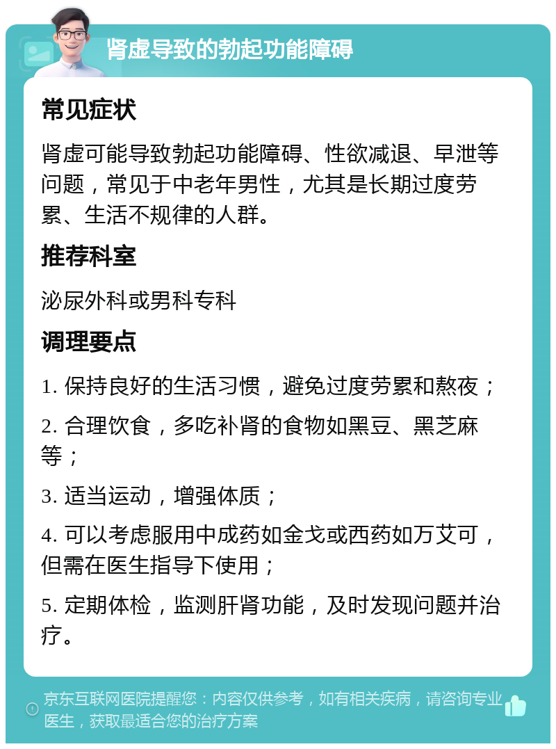 肾虚导致的勃起功能障碍 常见症状 肾虚可能导致勃起功能障碍、性欲减退、早泄等问题，常见于中老年男性，尤其是长期过度劳累、生活不规律的人群。 推荐科室 泌尿外科或男科专科 调理要点 1. 保持良好的生活习惯，避免过度劳累和熬夜； 2. 合理饮食，多吃补肾的食物如黑豆、黑芝麻等； 3. 适当运动，增强体质； 4. 可以考虑服用中成药如金戈或西药如万艾可，但需在医生指导下使用； 5. 定期体检，监测肝肾功能，及时发现问题并治疗。