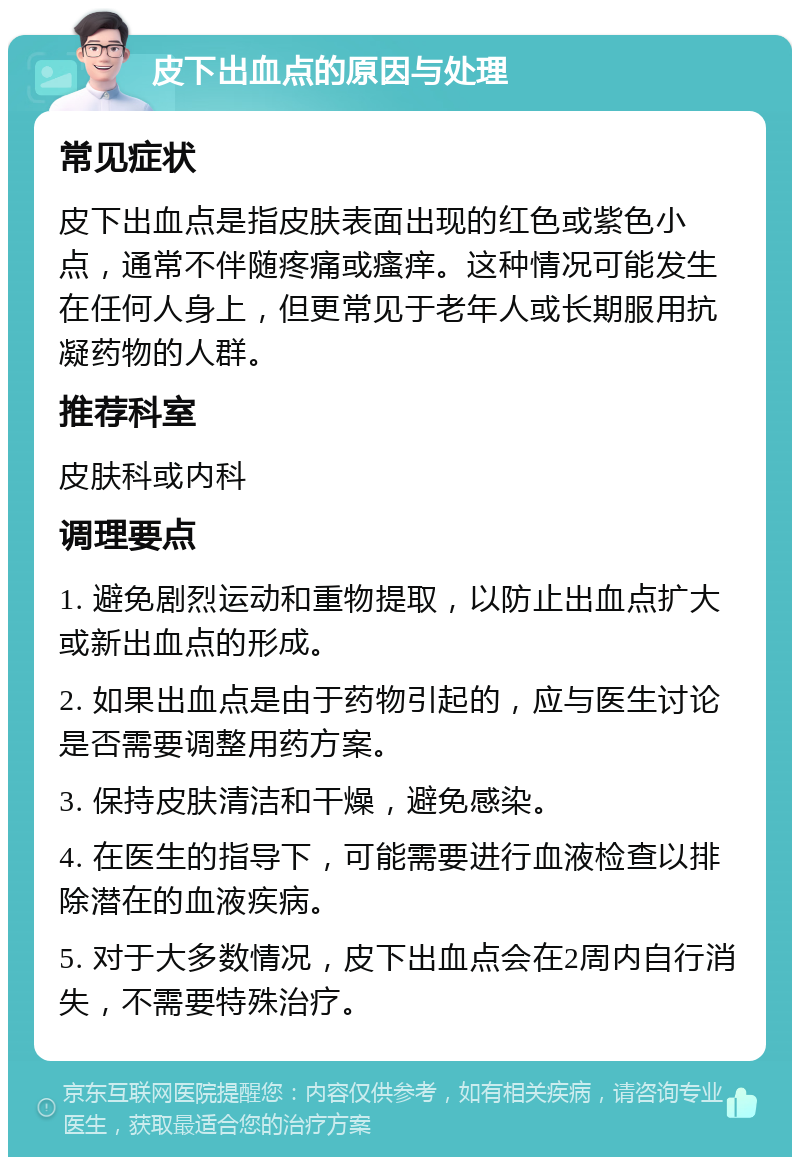 皮下出血点的原因与处理 常见症状 皮下出血点是指皮肤表面出现的红色或紫色小点，通常不伴随疼痛或瘙痒。这种情况可能发生在任何人身上，但更常见于老年人或长期服用抗凝药物的人群。 推荐科室 皮肤科或内科 调理要点 1. 避免剧烈运动和重物提取，以防止出血点扩大或新出血点的形成。 2. 如果出血点是由于药物引起的，应与医生讨论是否需要调整用药方案。 3. 保持皮肤清洁和干燥，避免感染。 4. 在医生的指导下，可能需要进行血液检查以排除潜在的血液疾病。 5. 对于大多数情况，皮下出血点会在2周内自行消失，不需要特殊治疗。